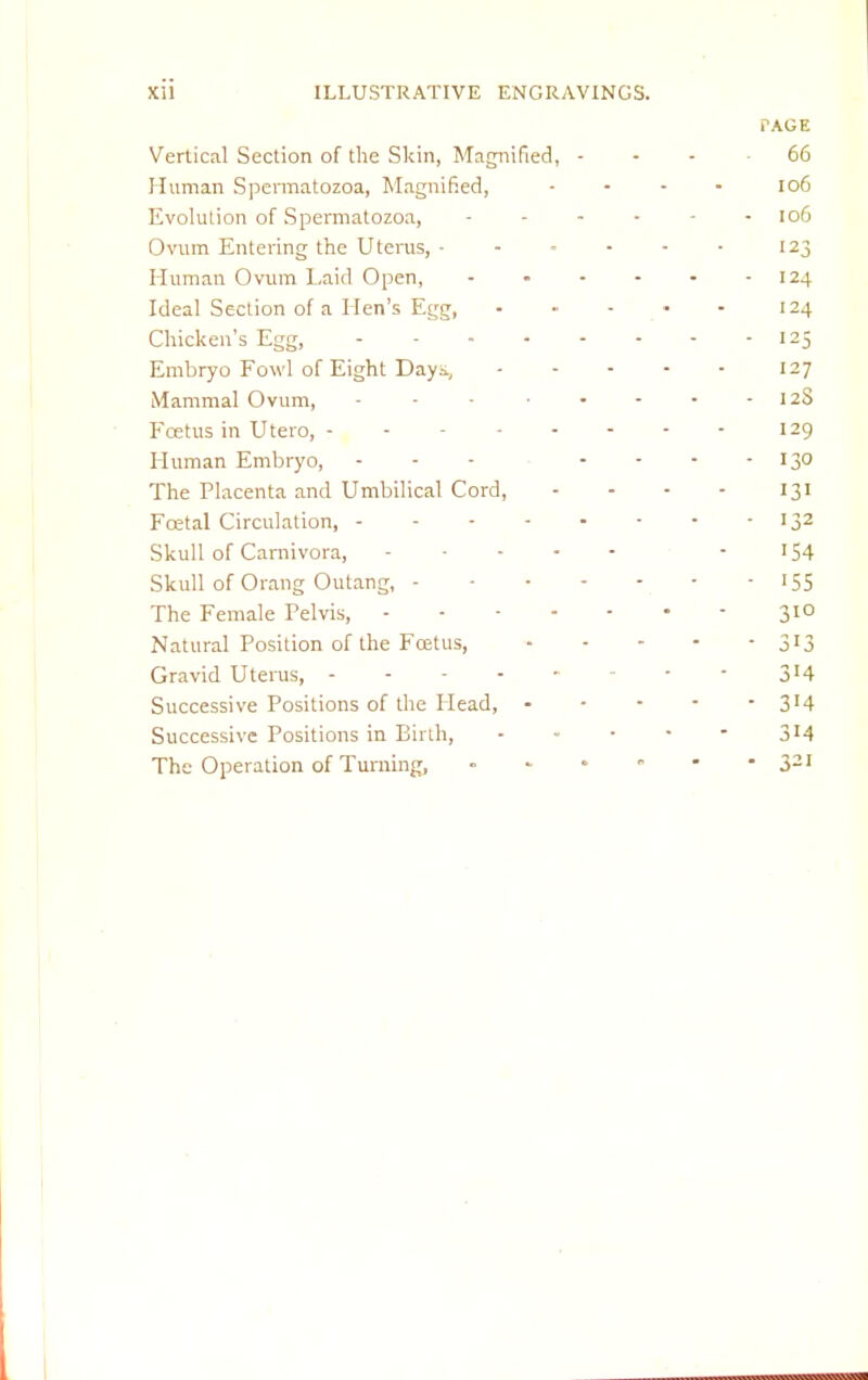 PAGE Vertical Section of the Skin, Magnified, 66 Human Spermatozoa, Magnified, .... 106 Evolution of Spermatozoa, ------ 106 Ovum Entering the Uterus, ...... 123 Human Ovum Laid Open, 124 Ideal Section of a Hen's Egg, ...... 124 Chicken's Egg, 125 Embryo Fowl of Eight Day.-., 127 Mammal Ovum, - - - 12S Foetus in Utero, 129 Human Embryo, - - - - - 130 The Placenta and Umbilical Cord, - - - - 131 Fcetal Circulation, 132 Skull of Carnivora, - '54 Skull of Orang Outang, 155 The Female Pelvis, 310 Natural Position of the Foetus, 3J3 Gravid Uterus, 3J4 Successive Positions of the Head, 3'4 Successive Positions in Birth, 3!4 The Operation of Turning, • 321