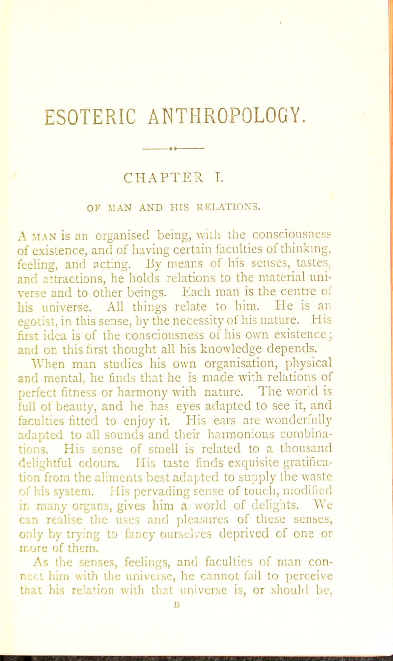 ESOTERIC ANTHROPOLOGY. CHAPTER I. OF MAN AND HIS RELATIONS. A man is an organised being, with the consciousness of existence, and of having certain faculties of thinking, feeling, and acting. By means of his senses, tastes, and attractions, he holds relations to the material uni- verse and to other beings. Each man is the centre of his universe. All things relate to him. He is an egotist, in this sense, by the necessity of his nature. His first idea is of the consciousness of his own existence; and on this first thought all his knowledge depends. When man studies his own organisation, physical and mental, he finds that he is made with relations of perfect fitness or harmony with nature. The world is full of beauty, and he has eyes adapted to see it, and faculties fitted to enjoy it. His ears are wonderfully adapted to all sounds and their harmonious combina- tions. His sense of smell is related to a thousand delightful odours. His taste finds exquisite gratifica- tion from the aliments best adapted to supply the waste of his system. His pervading sense of touch, modified in many organs, gives him a world of delights. We can realise the uses and pleasures of these senses, only by trying to fancy ourselves deprived of one or more of them. As the senses, feelings, and faculties of man con- nect hirn with the universe, he cannot fail to perceive that his rela'ion with that universe is, or should be, u