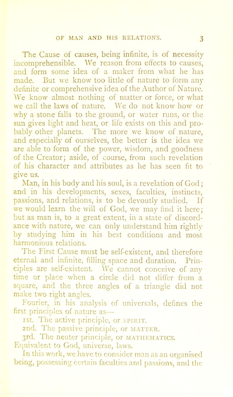 The Cause of causes, being infinite, is of necessity incomprehensible. AVe reason from effects to causes, and form some idea of a maker from what he has made. But we know too little of nature to form any- definite or comprehensive idea of the Author of Nature. We know almost nothing of matter or force, or what we call the laws of nature. AVe do not know how or why a stone falls to the ground, or water runs, or the sun gives light and heat, or life exists on this and pro- bably other planets. The more we know of nature, and especially of ourselves, the better is the idea we are able to form of the power, wisdom, and goodness of the Creator- aside, of course, from such revelation of his character and attributes as he has seen fit to give us. Man, in his body and his soul, is a revelation of God; and in his developments, sexes, faculties, instincts, passions, and relations, is to be devoutly studied. If we would learn the will of God, we may find it here; but as man is, to a great extent, in a state of discord- ance with nature, we can only understand him rightly by studying him in his best conditions and most harmonious relations. The First Cause must be self-existent, and therefore eternal and infinite, filling space and duration. Prin- ciples are self-existent. We cannot conceive of any time or place when a circle did not differ from a square, and the three angles of a triangle did not make two ri^ht angles. Fourier, in his analysis of universals, defines the first principles of nature as— ist. The active principle, or spirit. 2nd. The passive principle, or matter. 3rd. The neuter principle, or mathematics. Equivalent to God, universe, laws. In this work, we have to consider man as an organised being, possessing certain faculties and passions, and the