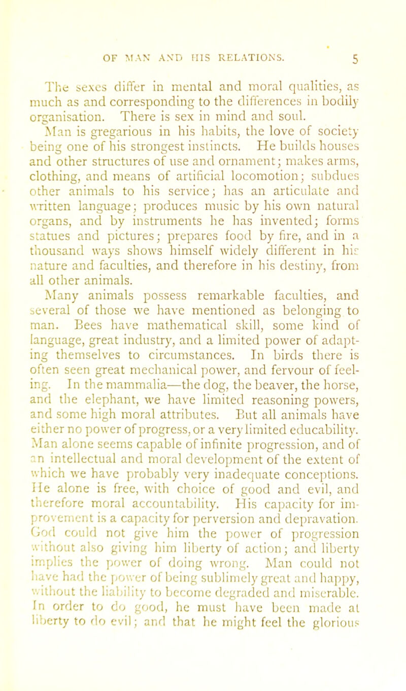 The sexes differ in mental and moral qualities, as much as and corresponding to the differences in bodily organisation. There is sex in mind and soul. Man is gregarious in his habits, the love of society being one of his strongest instincts. He builds houses and other structures of use and ornament; makes arms, clothing, and means of artificial locomotion; subdues other animals to his service; has an articulate and written language; produces music by his own natural organs, and by instruments he has invented; forms statues and pictures; prepares food by fire, and in a thousand ways shows himself widely different in hir nature and faculties, and therefore in his destiny, from all other animals. Many animals possess remarkable faculties, and several of those we have mentioned as belonging to man. Bees have mathematical skill, some kind of language, great industry, and a limited power of adapt- ing themselves to circumstances. In birds there is often seen great mechanical power, and fervour of feel- ing. In the mammalia—the dog, the beaver, the horse, and the elephant, we have limited reasoning powers, and some high moral attributes. But all animals have either no power of progress, or a very limited educability. Man alone seems capable of infinite progression, and of an intellectual and moral development of the extent of which we have probably very inadequate conceptions. He alone is free, with choice of good and evil, and therefore moral accountability. His capacity for im- provement is a capacity for perversion and depravation. God could not give him the power of progression '.vithout also giving him liberty of action; and liberty implies the power of doing wrong. Man could not have had the power of being sublimely great and happy, without the liability to become degraded and miserable. In order to do good, he must have been made at liberty to do evil; and that he might feel the glorious