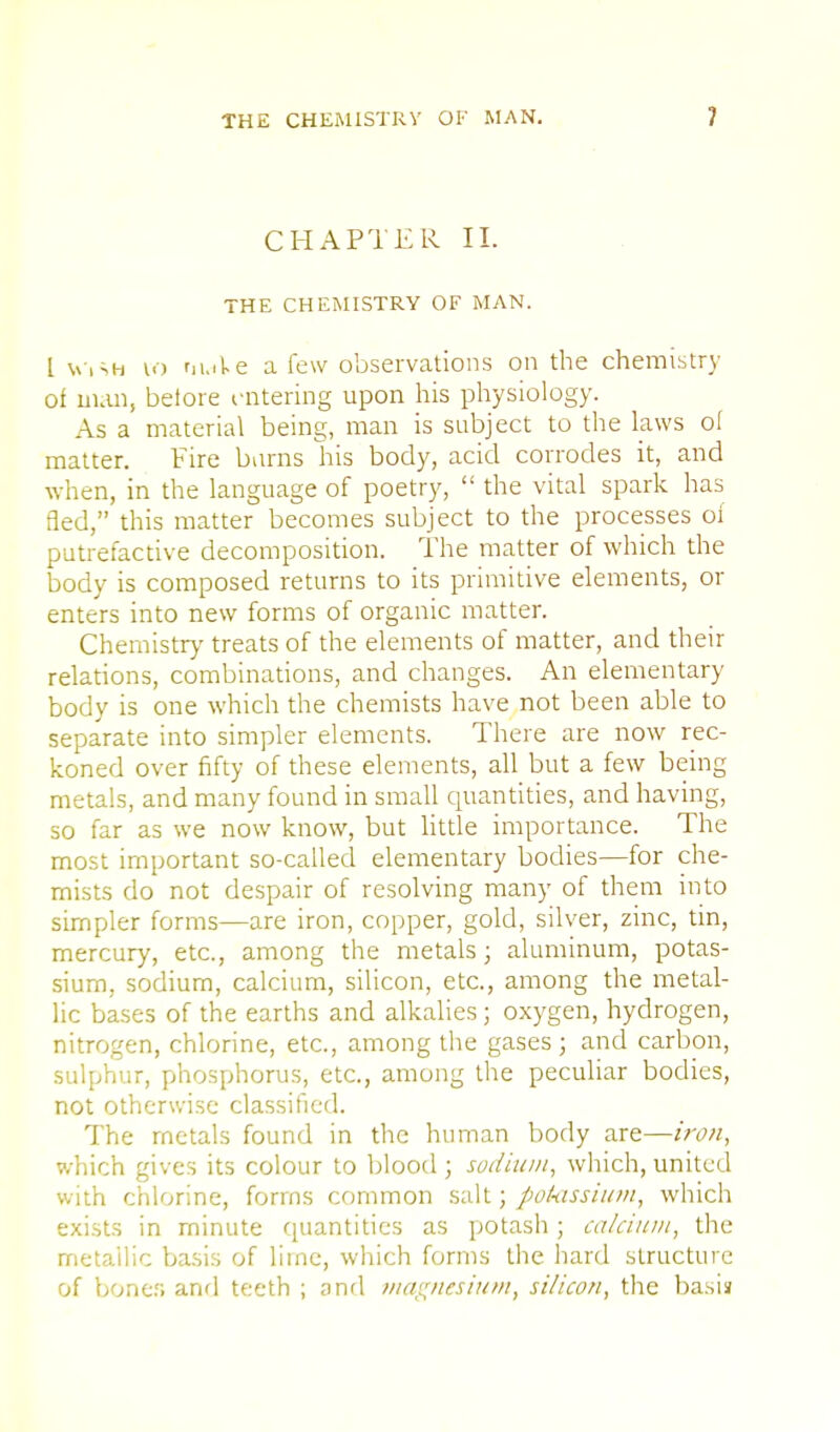 CHAPTER II. THE CHEMISTRY OF MAN. I Wish to nuAe a few observations on the chemistry of man, before entering upon his physiology. As a material being, man is subject to the laws of matter. Fire barns his body, acid corrodes it, and when, in the language of poetry,  the vital spark has fled, this matter becomes subject to the processes of putrefactive decomposition. The matter of which the body is composed returns to its primitive elements, or enters into new forms of organic matter. Chemistry treats of the elements of matter, and their relations, combinations, and changes. An elementary body is one which the chemists have not been able to separate into simpler elements. There are now rec- koned over fifty of these elements, all but a few being metals, and many found in small quantities, and having, so far as we now know, but little importance. The most important so-called elementary bodies—for che- mists do not despair of resolving many of them into simpler forms—are iron, copper, gold, silver, zinc, tin, mercury, etc., among the metals; aluminum, potas- sium, sodium, calcium, silicon, etc., among the metal- lic bases of the earths and alkalies; oxygen, hydrogen, nitrogen, chlorine, etc., among the gases; and carbon, sulphur, phosphorus, etc., among the peculiar bodies, not otherwise classified. The rnetals found in the human body are—iron, which gives its colour to blood ; sodium, which, united with chlorine, forms common salt; potassium, which exists in minute quantities as potash; calcium, the metallic basis of lime, which forms the hard structure of boner, and teeth ; and magnesium, si/icon, the basis;