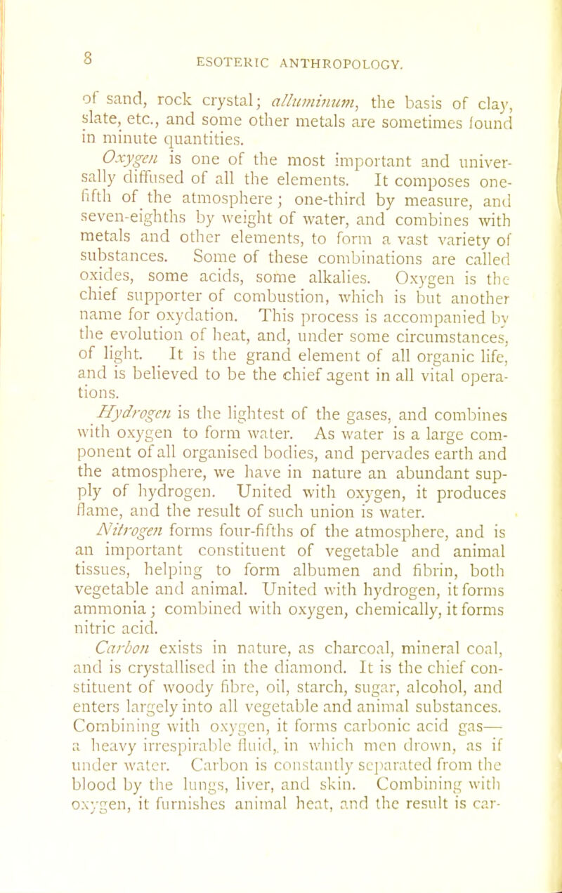 of sand, rock crystal; alluminum, the basis of clay, slate, etc., and some other metals are sometimes lound in minute quantities. Oxygen is one of the most important and univer- sally diffused of all the elements. It composes one- fifth of the atmosphere ; one-third by measure, and seven-eighths by weight of water, and combines with metals and other elements, to form a vast variety of substances. Some of these combinations are called oxides, some acids, some alkalies. Oxygen is the chief supporter of combustion, which is but another name for oxydation. This process is accompanied by the evolution of heat, and, under some circumstances, of light. It is the grand element of all organic life, and is believed to be the chief agent in all vital opera- tions. Hydrogen is the lightest of the gases, and combines with oxygen to form water. As water is a large com- ponent of all organised bodies, and pervades earth and the atmosphere, we have in nature an abundant sup- ply of hydrogen. United with oxygen, it produces flame, and the result of such union is water. Nitrogen forms four-fifths of the atmosphere, and is an important constituent of vegetable and animal tissues, helping to form albumen and fibrin, both vegetable and animal. United with hydrogen, it forms ammonia; combined with oxygen, chemically, it forms nitric acid. Carbon exists in nature, as charcoal, mineral coal, and is crystallised in the diamond. It is the chief con- stituent of woody fibre, oil, starch, sugar, alcohol, and enters largely into all vegetable and animal substances. Combining with oxygen, it forms carbonic acid gas— ;; heavy irrcspirablc fluid,, in which men drown, as if under water, Carbon is constantly separated from the blood by the lungs, liver, and skin. Combining with oxygen, it furnishes animal heat, and the result is car-