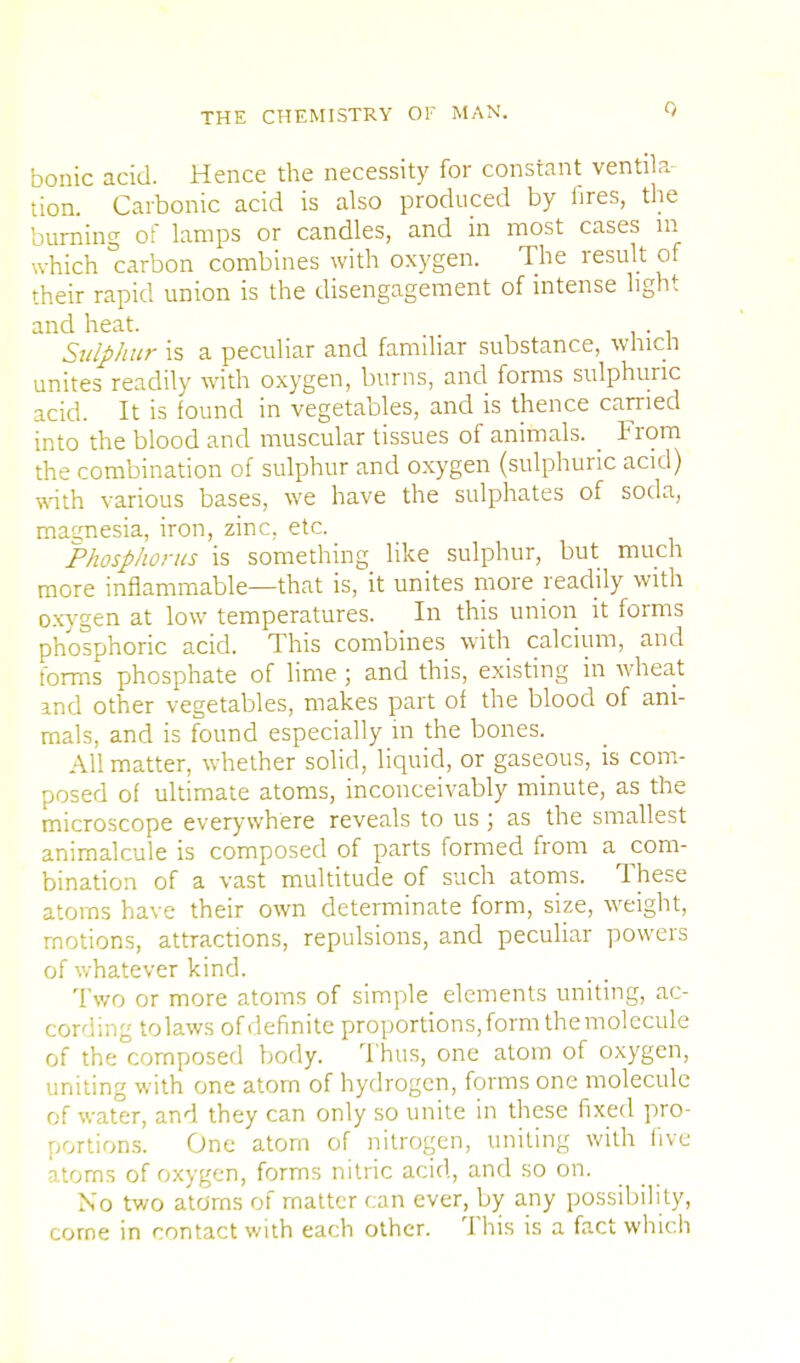 bonic acid. Hence the necessity for constant ventila- tion. Carbonic acid is also produced by iires, the burning of lamps or candles, and in most cases m which carbon combines with oxygen. The result of their rapid union is the disengagement of intense light and heat. . Sulphur is a peculiar and familiar substance, which unites readily with oxygen, burns, and forms sulphuric acid. It is found in vegetables, and is thence carried into the blood and muscular tissues of animals. From the combination of sulphur and oxygen (sulphuric acid) with various bases, we have the sulphates of soda, magnesia, iron, zinc, etc. Phosphorus is something like sulphur, but much more inflammable—that is, it unites more readily with oxvgen at low temperatures. In this union it forms phosphoric acid. This combines with calcium, and forms phosphate of lime; and this, existing in wheat and other vegetables, makes part of the blood of ani- mals, and is found especially in the bones. All matter, whether solid, liquid, or gaseous, is com- posed of ultimate atoms, inconceivably minute, as the microscope everywhere reveals to us ; as the smallest animalcule is composed of parts formed from a com- bination of a vast multitude of such atoms. These atoms have their own determinate form, size, weight, motions, attractions, repulsions, and peculiar powers of whatever kind. Two or more atoms of simple elements uniting, ac- cording tolaws of definite proportions, form the molecule of the composed body. Thus, one atom of oxygen, uniting with one atom of hydrogen, forms one molecule of water, and they can only so unite in these fixed pro- portions. One atom of nitrogen, uniting with live atoms of oxygen, forms nitric acid, and so on. No two atoms of matter can ever, by any possibility, corne in contact with each other. This is a fact which