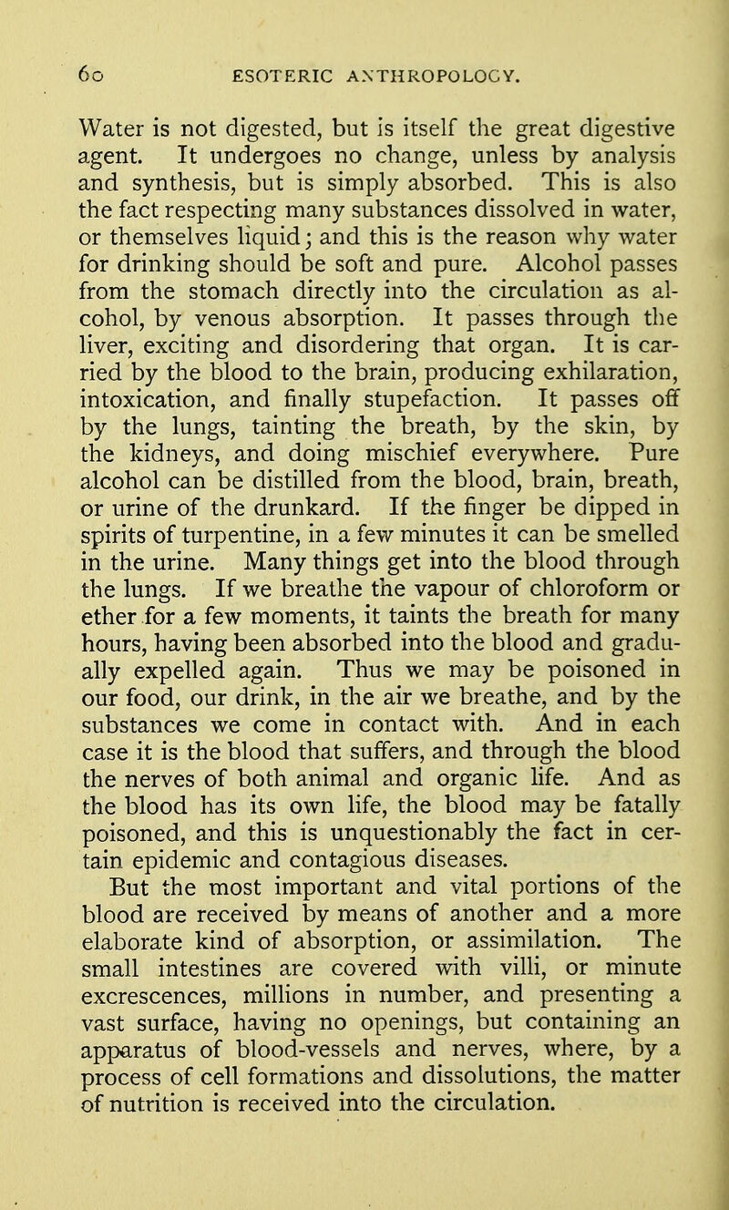 Water is not digested, but is itself the great digestive agent. It undergoes no change, unless by analysis and synthesis, but is simply absorbed. This is also the fact respecting many substances dissolved in water, or themselves liquid; and this is the reason why water for drinking should be soft and pure. Alcohol passes from the stomach directly into the circulation as al- cohol, by venous absorption. It passes through the liver, exciting and disordering that organ. It is car- ried by the blood to the brain, producing exhilaration, intoxication, and finally stupefaction. It passes off by the lungs, tainting the breath, by the skin, by the kidneys, and doing mischief everywhere. Pure alcohol can be distilled from the blood, brain, breath, or urine of the drunkard. If the finger be dipped in spirits of turpentine, in a few minutes it can be smelled in the urine. Many things get into the blood through the lungs. If we breathe the vapour of chloroform or ether for a few moments, it taints the breath for many hours, having been absorbed into the blood and gradu- ally expelled again. Thus we may be poisoned in our food, our drink, in the air we breathe, and by the substances we come in contact with. And in each case it is the blood that suffers, and through the blood the nerves of both animal and organic life. And as the blood has its own life, the blood may be fatally poisoned, and this is unquestionably the fact in cer- tain epidemic and contagious diseases. But the most important and vital portions of the blood are received by means of another and a more elaborate kind of absorption, or assimilation. The small intestines are covered with villi, or minute excrescences, millions in number, and presenting a vast surface, having no openings, but containing an apparatus of blood-vessels and nerves, where, by a process of cell formations and dissolutions, the matter of nutrition is received into the circulation.