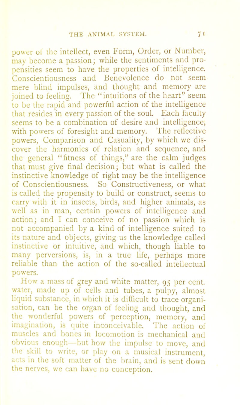 power of the intellect, even Form, Order, or Number, may become a passion; while the sentiments and pro- pensities seem to have the properties of intelligence. Conscientiousness and Benevolence do not seem mere blind impulses, and thought and memory are joined to feeling. The intuitions of the heart seem to be the rapid and powerful action of the intelligence that resides in every passion of the soul. Each faculty seems to be a combination of desire and intelligence, with powers of foresight and memory. The reflective powers. Comparison and Casuality, by which we dis- cover the harmonies of relation and sequence, and the general fitness of things, are the calm judges that must give final decision; but what is called the instinctive knowledge of right may be the intelligence of Conscientiousness. So Constructiveness, or what is called the propensity to build or construct, seems to carry with it in insects, birds, and higher animals, as well as in man, certain powers of intelligence and action; and I can conceive of no passion which is not accompanied by a kind of intelligence suited to its nature and objects, giving us the knowledge called instinctive or intuitive, and which, though liable to many perversions, is, in a true life, perhaps more reliable than the action of the so-called intellectual powers. How a mass of grey and white matter, 95 per cent, water, made up of cells and tubes, a pulpy, almost liquid substance, in which it is difficult to trace organi- sation, can be the organ of feeling and thought, and the wonderful powers of perception, memory, and imagination, is quite inconceivable. The action of muscles and bones in locomotion is mechanical and obvious enough—but how the impulse to move, and the skill to write, or play on a musical instrument, acts in the soft matter of the brain, and is sent clown the nerves, we can have no conception.