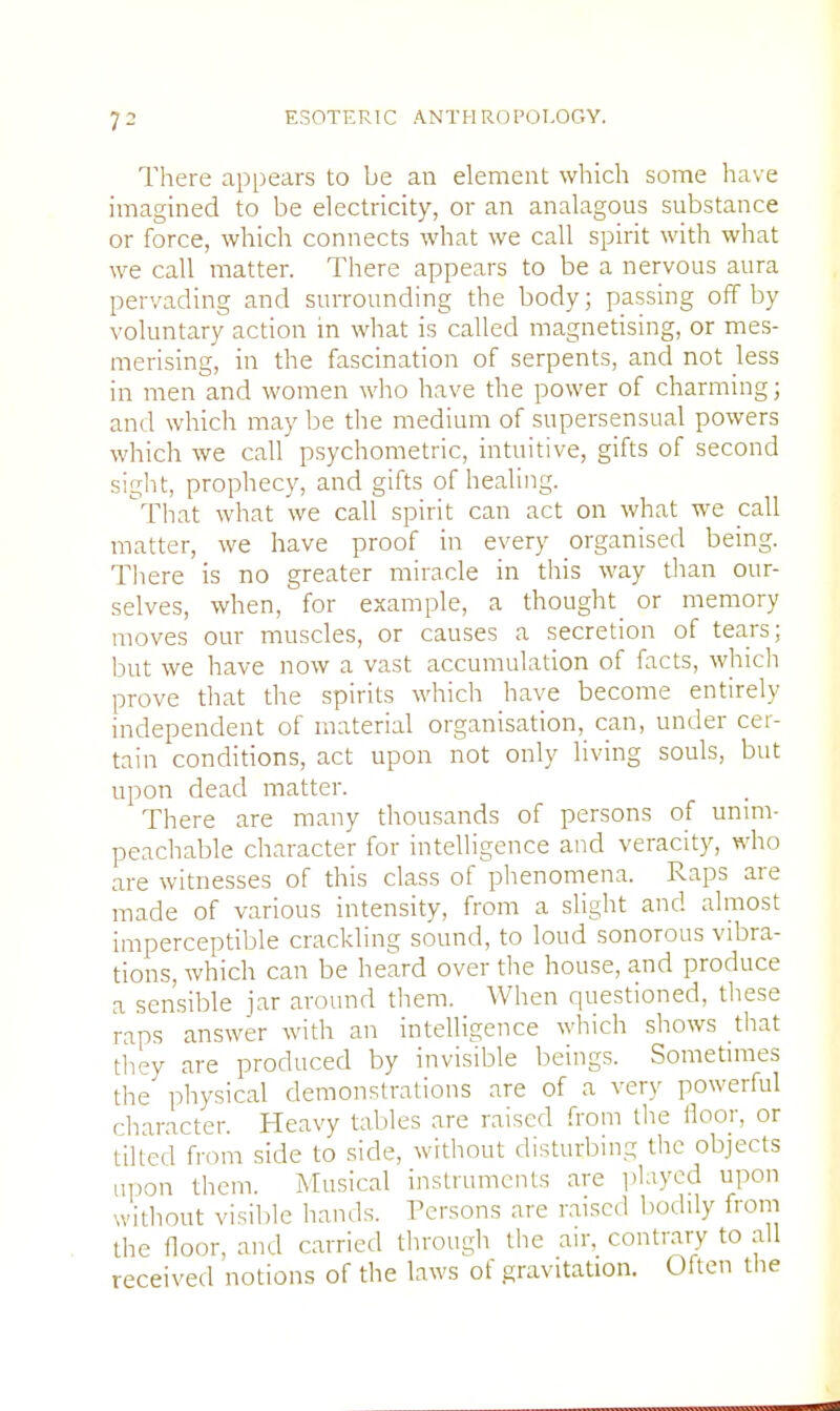 There appears to be an element which some have imagined to be electricity, or an analagous substance or force, which connects what we call spirit with what we call matter. There appears to be a nervous aura pervading and surrounding the body; passing off by voluntary action in what is called magnetising, or mes- merising, in the fascination of serpents, and not less in men and women who have the power of charming; and which may be the medium of supersensual powers which we call psychometric, intuitive, gifts of second sight, prophecy, and gifts of healing. That what we call spirit can act on what we call matter, we have proof in every organised being. There is no greater miracle in this way than our- selves, when, for example, a thought_ or memory moves our muscles, or causes a secretion of tears; but we have now a vast accumulation of facts, which prove that the spirits which have become entirely independent of material organisation, can, under cer- tain conditions, act upon not only living souls, but upon dead matter. There are many thousands of persons of unim- peachable character for intelligence and veracity, who are witnesses of this class of phenomena. Raps are made of various intensity, from a slight and almost imperceptible crackling sound, to loud sonorous vibra- tions, which can be heard over the house, and produce a sensible jar around them. When questioned, these raps answer with an intelligence which shows that they are produced by invisible beings. Sometimes the physical demonstrations are of a verv powerful diameter. Heavy tables are raised from the floor, or lilted from side to side, without disturbing the objects upon them. Musical instruments are played upon without visible hands. Persons are raised bodily from the floor, and carried through the air, contrary to all received notions of the laws of gravitation. Often the