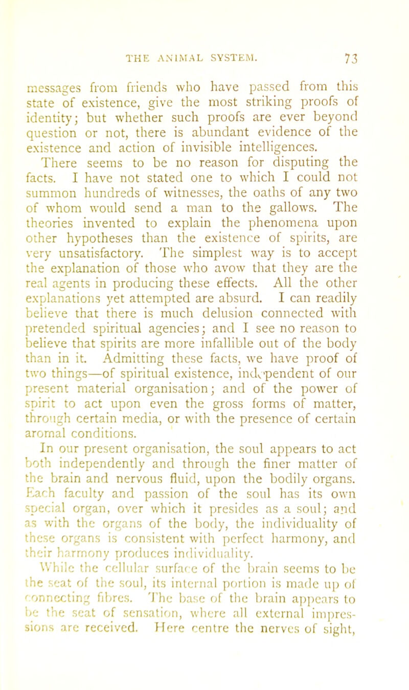 messages from friends who have passed from this state of existence, give the most striking proofs of identity; but whether such proofs are ever beyond question or not, there is abundant evidence of the existence and action of invisible intelligences. There seems to be no reason for disputing the facts. I have not stated one to which I could not summon hundreds of witnesses, the oaths of any two of whom would send a man to the gallows. The theories invented to explain the phenomena upon other hypotheses than the existence of spirits, are very unsatisfactory. The simplest way is to accept the explanation of those who avow that they are the real agents in producing these effects. All the other explanations yet attempted are absurd. I can readily believe that there is much delusion connected with pretended spiritual agencies; and I see no reason to believe that spirits are more infallible out of the body than in it. Admitting these facts, we have proof of two things—of spiritual existence, independent of our present material organisation; and of the power of spirit to act upon even the gross forms of matter, through certain media, or with the presence of certain arornal conditions. In our present organisation, the soul appears to act both independently and through the finer matter of the brain and nervous fluid, upon the bodily organs. F.ach faculty and passion of the soul has its own special organ, over which it presides as a soul; and as with the organs of the body, the individuality of these organs is consistent with perfect harmony, and their harmony produces individuality. While the cellular surface of the brain seems to be the seat of the soul, its internal portion is made up ol connecting fibres. The base of the brain appears to be the seat of sensation, where all external impres- sions are received. Here centre the nerves of sight,