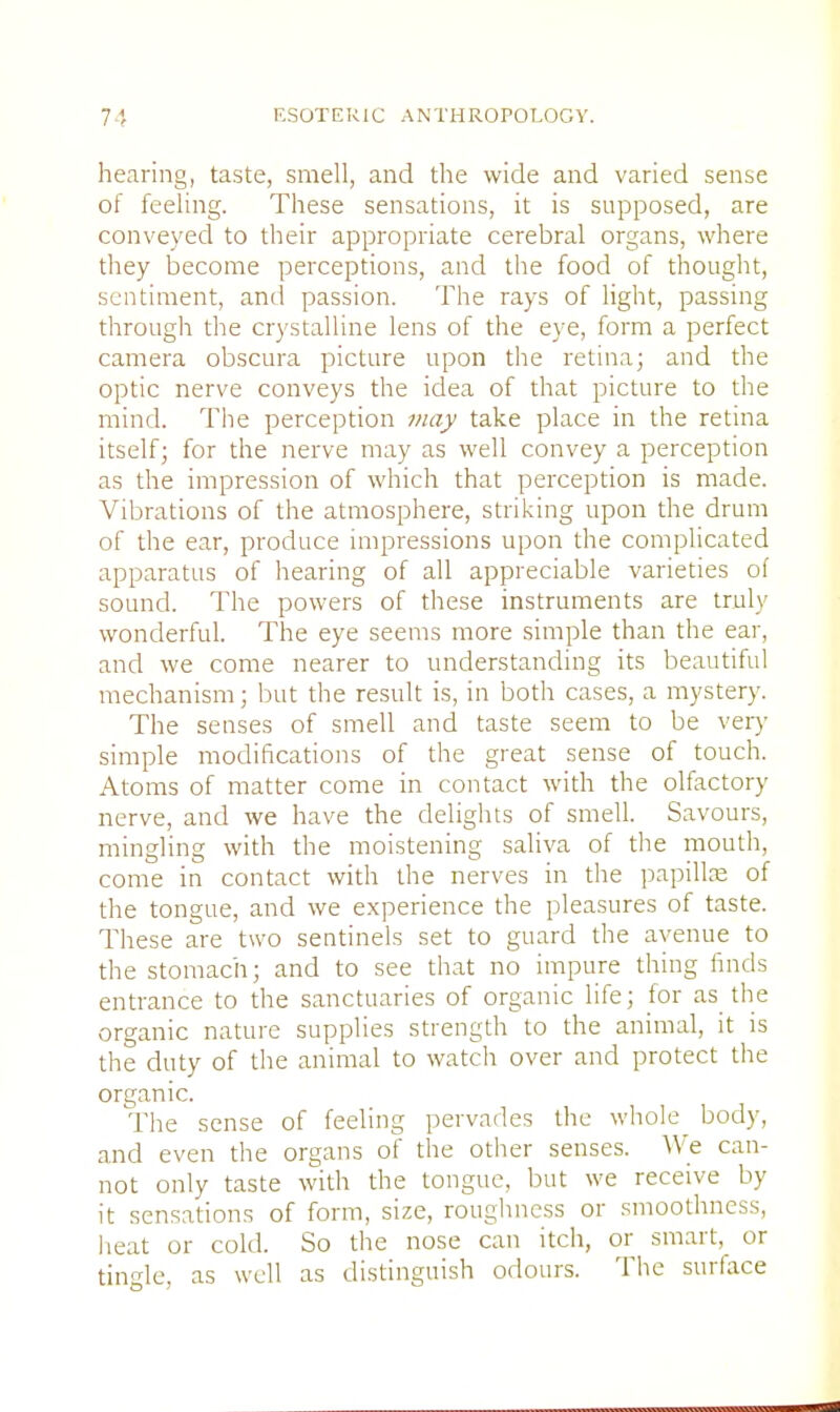 hearing, taste, smell, and the wide and varied sense of feeling. These sensations, it is supposed, are conveyed to their appropriate cerebral organs, where they become perceptions, and the food of thought, sentiment, and passion. The rays of light, passing through the crystalline lens of the eye, form a perfect camera obscura picture upon the retina; and the optic nerve conveys the idea of that picture to the mind. The perception may take place in the retina itself; for the nerve may as well convey a perception as the impression of which that perception is made. Vibrations of the atmosphere, striking upon the drum of the ear, produce impressions upon the complicated apparatus of hearing of all appreciable varieties of sound. The powers of these instruments are truly wonderful. The eye seems more simple than the ear, and we come nearer to understanding its beautiful mechanism; but the result is, in both cases, a mystery. The senses of smell and taste seem to be very simple modifications of the great sense of touch. Atoms of matter come in contact with the olfactory nerve, and we have the delights of smell. Savours, mingling with the moistening saliva of the mouth, come in contact with the nerves in the papilla; of the tongue, and we experience the pleasures of taste. These are two sentinels set to guard the avenue to the stomach; and to see that no impure thing finds entrance to the sanctuaries of organic life; for as the organic nature supplies strength to the animal, it is the duty of the animal to watch over and protect the organic. The sense of feeling pervades the whole body, and even the organs of the other senses. We can- not only taste with the tongue, but we receive by it sensations of form, size, roughness or smoothness, heat or cold. So the nose can itch, or smart, or tingle, as well as distinguish odours. The surface