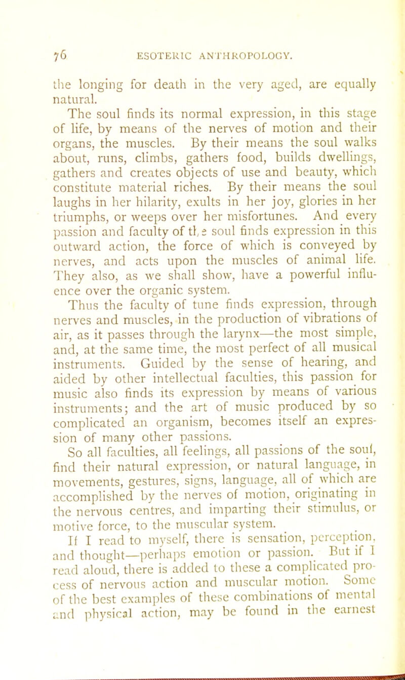 the longing for death in the very aged, are equally natural. The soul finds its normal expression, in this stage of life, by means of the nerves of motion and their organs, the muscles. By their means the soul walks about, runs, climbs, gathers food, builds dwellings, gathers and creates objects of use and beauty, which constitute material riches. By their means the soul laughs in her hilarity, exults in her joy, glories in her triumphs, or weeps over her misfortunes. And every passion and faculty of tf,£ soul finds expression in this outward action, the force of which is conveyed by nerves, and acts upon the muscles of animal life. They also, as we shall show, have a powerful influ- ence over the organic system. Thus the faculty of tune finds expression, through nerves and muscles, in the production of vibrations of air, as it passes through the larynx—the most simple, and, at the same time, the most perfect of all musical instruments. Guided by the sense of hearing, and aided by other intellectual faculties, this passion for music also finds its expression by means of various instruments; and the art of music produced by so complicated an organism, becomes itself an expres- sion of many other passions. So all faculties, all feelings, all passions of the soul, find their natural expression, or natural language, in movements, gestures, signs, language, all of which are accomplished by the nerves of motion, originating in the nervous centres, and imparting their stimulus, or motive force, to the muscular system. If I read to myself, there is sensation, perception, and thought—perhaps emotion or passion. But if I read aloud, there is added to these a complicated pro- cess of nervous action and muscular motion. Some of the best examples of these combinations of mental and physical action, may be found in the earnest