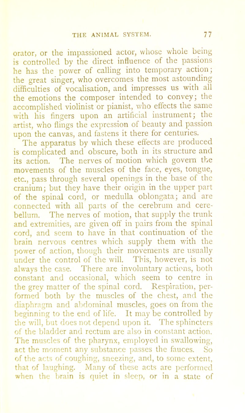 orator, or the impassioned actor, whose whole being is controlled by the direct influence of the passions he has the power of calling into temporary action; the great singer, who overcomes the most astounding difficulties of vocalisation, and impresses us with all the emotions the composer intended to convey; the accomplished violinist or pianist, who effects the same with his fingers upon an artificial instrument; the artist, who flings the expression of beauty and passion upon the canvas, and fastens it there for centuries. The apparatus by which these effects are produced is complicated and obscure, both in its structure and its action. The nerves of motion which govern the movements of the muscles of the face, eyes, tongue, etc., pass through several openings in the base of the cranium; but they have their origin in the upper part of the spinal cord, or medulla oblongata; and are connected with all parts of the cerebrum and cere- bellum. The nerves of motion, that supply the trunk and extremities, are given off in pairs from the spinal cord, and seem to have in that continuation of the brain nervous centres which supply them with the power of action, though their movements are usually under the control of the will. This, however, is not always the case. There are involuntary actions, both constant and occasional, which seem to centre in the grey matter of the spinal cord. Respiration, per- formed both by the muscles of the chest, and the diaphragm and abdominal muscles, goes on from the beginning to the end of life. It may be controlled by the will, but does not depend upon it. The sphincters of the bladder and rectum are also in constant action. The muscles of the pharynx, employed in swallowing, act the moment any substance passes the fauces. So of the acts of coughing, sneezing, and, to some extent, that of laughing. Many of these acts are performed when the brain is quiet in sleep, or in a state of