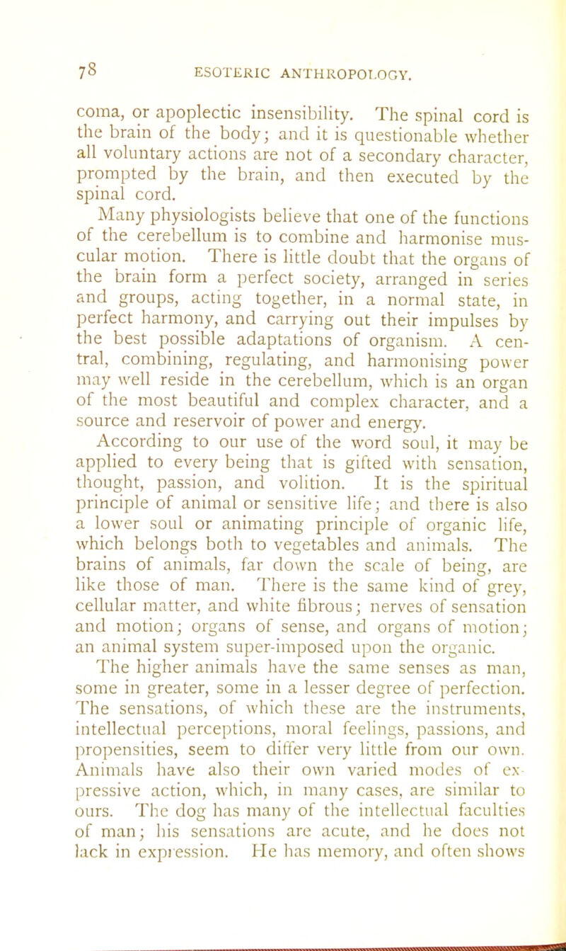 coma, or apoplectic insensibility. The spinal cord is the brain of the body; and it is questionable whether all voluntary actions are not of a secondary character, prompted by the brain, and then executed by the spinal cord. Many physiologists believe that one of the functions of the cerebellum is to combine and harmonise mus- cular motion. There is little doubt that the organs of the brain form a perfect society, arranged in series and groups, acting together, in a normal state, in perfect harmony, and carrying out their impulses by the best possible adaptations of organism. A cen- tral, combining, regulating, and harmonising power may well reside in the cerebellum, which is an organ of the most beautiful and complex character, and a source and reservoir of power and energy. According to our use of the word soul, it may be applied to every being that is gifted with sensation, thought, passion, and volition. It is the spiritual principle of animal or sensitive life; and there is also a lower soul or animating principle of organic life, which belongs both to vegetables and animals. The brains of animals, far down the scale of being, are like those of man. There is the same kind of grey, cellular matter, and white fibrous; nerves of sensation and motion; organs of sense, and organs of motion; an animal system super-imposed upon the organic. The higher animals have the same senses as man, some in greater, some in a lesser degree of perfection. The sensations, of which these are the instruments, intellectual perceptions, moral feelings, passions, and propensities, seem to differ very little from our own. Animals have also their own varied modes of ex- pressive action, which, in many cases, are similar to ours. The dog has many of the intellectual faculties of man; his sensations are acute, and he does not lack in expression. He has memory, and often shows