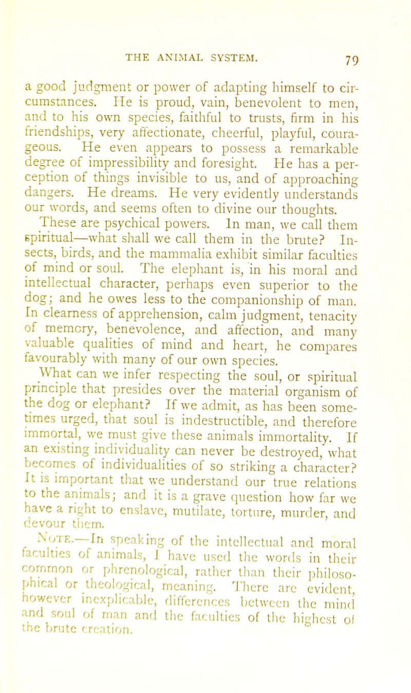 a good judgment or power of adapting himself to cir- cumstances. He is proud, vain, benevolent to men, and to his own species, faithful to trusts, firm in his friendships, very affectionate, cheerful, playful, coura- geous. He even appears to possess a remarkable degree of impressibility and foresight. He has a per- ception of things invisible to us, and of approaching dangers. He dreams. He very evidently understands our words, and seems often to divine our thoughts. These are psychical powers. In man, we call them spiritual—what shall we call them in the brute? In- sects, birds, and the mammalia exhibit similar faculties of mind or soul. The elephant is, in his moral and intellectual character, perhaps even superior to the dog; and he owes less to the companionship of man. In clearness of apprehension, calm judgment, tenacity of memory, benevolence, and affection, and many valuable qualities of mind and heart, he compares favourably with many of our own species. What can we infer respecting the soul, or spiritual principle that presides over the material organism of the dog or elephant? If we admit, as has been some- times urged, that soul is indestructible, and therefore immortal, we must give these animals immortality. If an existing individuality can never be destroyed, what becomes of individualities of so striking a character? It is important that we understand our true relations to the animals; and it is a grave question how far we have a right to enslave, mutilate, torture, murder, and devour them. Note.—In speaking of the intellectual and moral faculties of animals, I have used the words in their common or phrenological, rather than their philoso- phical or theological, meaning There arc evident however inexplicable, differences between the mind' and soul of man and the faculties of the highest ol the brute creation.