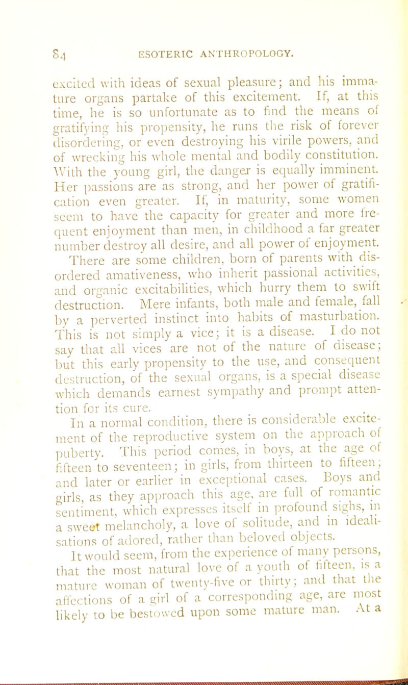 excited with ideas of sexual pleasure; and his imma- ture organs partake of this excitement. If, at this time, he is so unfortunate as to find the means of gratifying his propensity, he runs the risk of forever disordering, or even destroying his virile powers, and of wrecking his whole mental and bodily constitution. With the young girl, the danger is equally imminent. Her passions are as strong, and her power of gratifi- cation even greater. If, in maturity, some women seem to have the capacity for greater and more fre- quent enjoyment than men, in childhood a far greater number destroy all desire, and all power of enjoyment. There are some children, born of parents with dis- ordered amativeness, who inherit passional activities, and organic excitabilities, which hurry them to swift destruction. Mere infants, both male and female, fall by a perverted instinct into habits of masturbation. This is not simply a vice; it is a disease. I do not say that all vices are not of the nature of disease; but this early propensity to the use, and consequent destruction, of the sexiunl organs, is a special disease which demands earnest sympathy and prompt atten- tion for its cure. In a normal condition, there is considerable excite- ment of the reproductive system on the approach of puberty. This period comes, in boys, at the age of fifteen to seventeen; in girls, from thirteen to fifteen; and later or earlier in exceptional cases. Boys ami girls as they approach this age, are full of romantic sentiment, which expresses itself in profound sighs, in a sweet melancholy, a love of solitude, and m ideali- sations of adored, rather than beloved objects. It would seem, from the experience of many persons, that the most natural love of a youth of fifteen, is a mature woman of twenty-five or thirty; and that the affections of a girl of a corresponding age, are most likely to be bestowed upon some mature man. At a