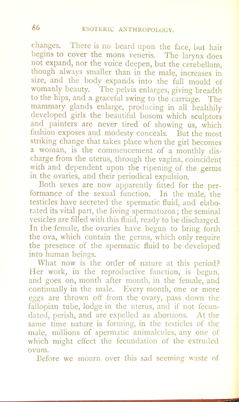 &6 changes. There is no beard upon the face, but hair begins to cover the mons veneris. The larynx does not expand, nor the voice deepen, but the cerebellum, though always smaller than in the male, increases in size, and the body expands into the full mould of womanly beauty. The pelvis enlarges, giving breadth to the hips, and a graceful swing to the carriage. The mammary glands enlarge, producing in all healthily developed girls the beautiful bosom which sculptors and painters are never tired of showing us, which fashion exposes and modesty conceals. But the most striking change that takes place when the girl becomes a woman, is the commencement of a monthly dis- charge from the uterus, through the vagina, coincident with and dependent upon the ripening of the germs in the ovaries, and their periodical expulsion. Both sexes are now apparently fitted for the per- formance of the sexual function. In the male, the testicles have secreted the spermatic fluid, and elabo- rated its vital part, the living spermatozoa; the seminal vesicles are filled with this fluid, ready to be discharged. In the female, the ovaries have begun to bring forth the ova, which contain the germs, which only require the presence of the spermatic fluid to be developed into human beings. What now is the order of nature at this period? Her work, in the reproductive function, is begun, and goes on, month after month, in the female, and continually in the male. Every month, one or more eggs are thrown off from the ovary, pass down the fallopian tube, lodge in the uterus, and if not fecun- dated, perish, and are expelled as abortions. At the same time nature is forming, in the testicles of the male, millions of spermatic animalcules, any one of which might effect the fecundation of the extruded ovum. Before we mourn over this sad seeming waste of