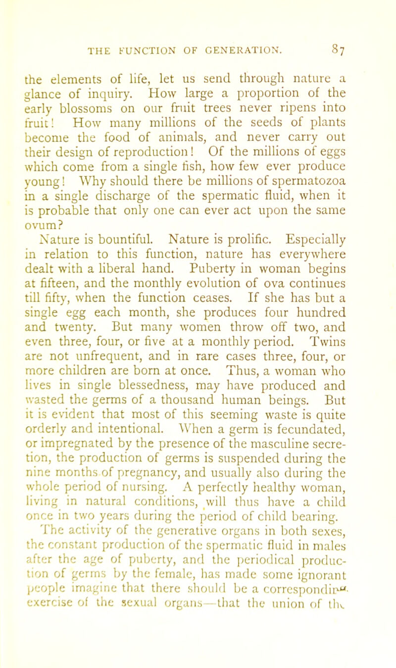 the elements of life, let us send through nature a glance of inquiry. How large a proportion of the early blossoms on our fruit trees never ripens into fruit! How many millions of the seeds of plants become the food of animals, and never carry out their design of reproduction! Of the millions of eggs which come from a single fish, how few ever produce young! Why should there be millions of spermatozoa in a single discharge of the spermatic fluid, when it is probable that only one can ever act upon the same ovum? Nature is bountiful. Nature is prolific. Especially in relation to this function, nature has everywhere dealt with a liberal hand. Puberty in woman begins at fifteen, and the monthly evolution of ova continues till fifty, when the function ceases. If she has but a single egg each month, she produces four hundred and twenty. But many women throw off two, and even three, four, or five at a monthly period. Twins are not unfrequent, and in rare cases three, four, or more children are born at once. Thus, a woman who lives in single blessedness, may have produced and wasted the germs of a thousand human beings. But it is evident that most of this seeming waste is quite orderly and intentional. When a germ is fecundated, or impregnated by the presence of the masculine secre- tion, the production of germs is suspended during the nine months of pregnancy, and usually also during the whole period of nursing. A perfectly healthy woman, living in natural conditions, will thus have a child once in two years during the period of child bearing. The activity of the generative organs in both sexes, the constant production of the spermatic fluid in males after the age of puberty, and the periodical produc- tion of gerrns by the female, has made some ignorant people imagine that there should be a corresponding exercise of the sexual organs—that the union of thv.