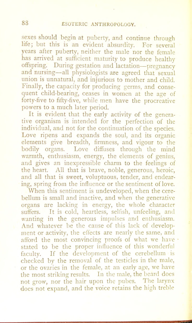 sexes should begin at puberty, and continue through life; but this is an evident absurdity. For several years after puberty, neither the male nor the female has arrived at sufficient maturity to produce healthy offspring. During gestation and lactation—pregnancy and nursing—all physiologists are agreed that sexual union is unnatural, and injurious to mother and child. Finally, the capacity for producing germs, and conse- quent child-bearing, ceases in women at the age of forty-five to fifty-five, while men have the procreative powers to a much later period. It is evident that the early activity of the genera- tive organism is intended for the perfection of the individual, and not for the continuation of the species. Love ripens and expands the soul, and its organic elements give breadth, firmness, and vigour to the bodily organs. Love diffuses through the mind warmth, enthusiasm, energy, the elements of genius, and gives an inexpressible charm to the feelings of the heart. All that is brave, noble, generous, heroic, and all that is sweet, voluptuous, tender, and endear- ing, spring from the influence or the sentiment of love. When this sentiment is undeveloped, when the cere- bellum is small and inactive, and when the generative organs are lacking in energy, the whole character suffers. It is cold, heartless, selfish, unfeeling, and wanting in the generous impulses and enthusiasm. And whatever be the cause of this lack of develop- ment or activity, the effects are nearly the same, and afford the most convincing proofs of what we have stated to be the proper influence of this wonderful faculty. If the development of the cerebellum is checked by the removal of the testicles in the male, or the ovaries in the female, at an early age, we have the most striking results. In the male, the beard does not grow, nor the hair upon the pubes. The larynx docs not expand, and the voice retains the high treble