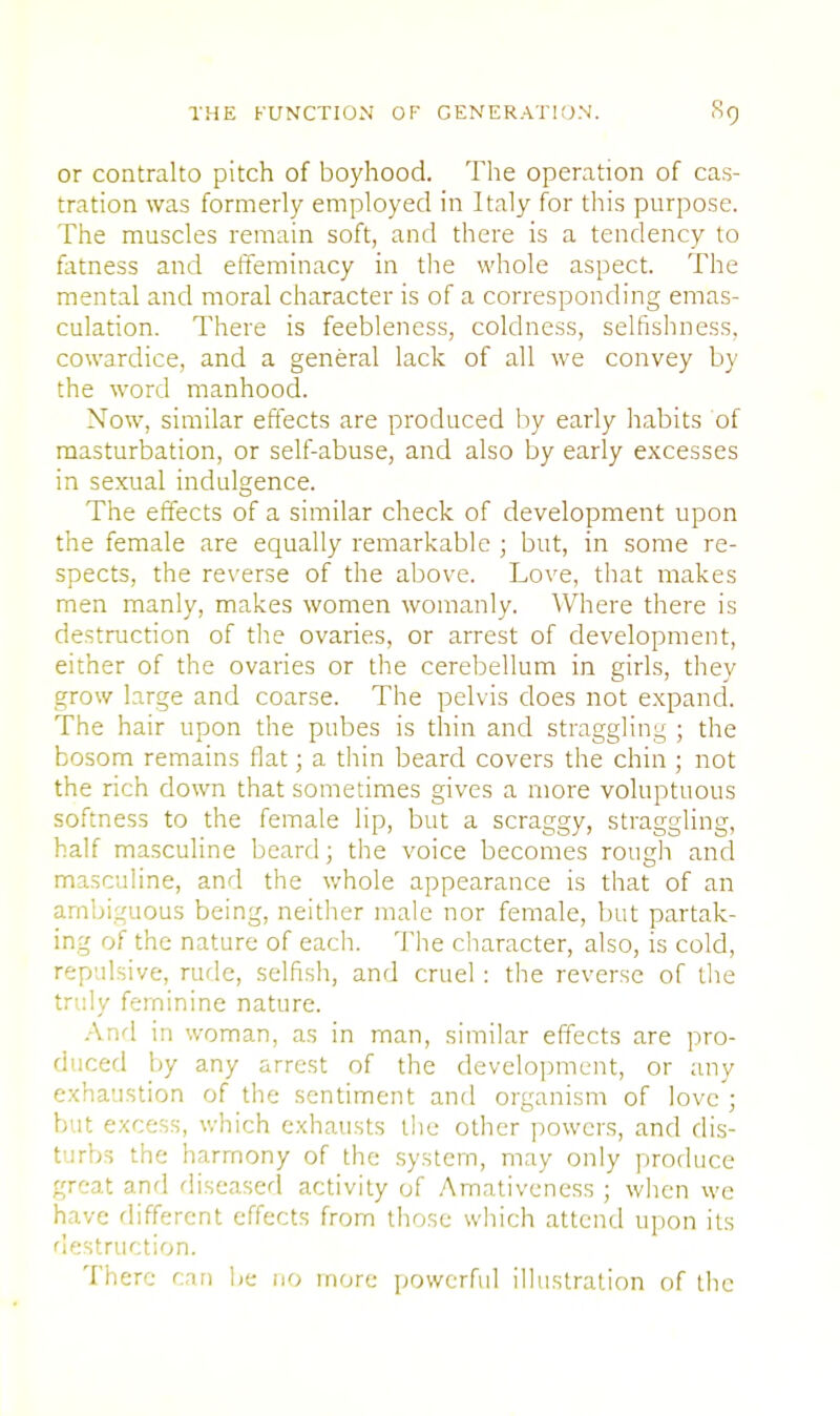 or contralto pitch of boyhood. The operation of cas- tration was formerly employed in Italy for this purpose. The muscles remain soft, and there is a tendency to fatness and effeminacy in the whole aspect. The mental and moral character is of a corresponding emas- culation. There is feebleness, coldness, selfishness, cowardice, and a general lack of all we convey by the word manhood. Now, similar effects are produced by early habits of masturbation, or self-abuse, and also by early excesses in sexual indulgence. The effects of a similar check of development upon the female are equally remarkable ; but, in some re- spects, the reverse of the above. Love, that makes men manly, makes women womanly. Where there is destruction of the ovaries, or arrest of development, either of the ovaries or the cerebellum in girls, they grow large and coarse. The pelvis does not expand. The hair upon the pubes is thin and straggling ; the bosom remains flat; a thin beard covers the chin ; not the rich down that sometimes gives a more voluptuous softness to the female lip, but a scraggy, straggling, half masculine beard; the voice becomes rough and masculine, and the whole appearance is that of an ambiguous being, neither male nor female, but partak- ing of the nature of each. The character, also, is cold, repulsive, rude, selfish, and cruel : the reverse of the truly feminine nature. And in woman, as in man, similar effects are pro- duced \>y any arrest of the development, or any exhaustion of the sentiment and organism of love ; but excess, which exhausts the other powers, and dis- turbs the harmony of the system, may only produce great and diseased activity of Amativcness ; when we have different effects from those which attend upon its destruction. There can be no more powerful illustration of the