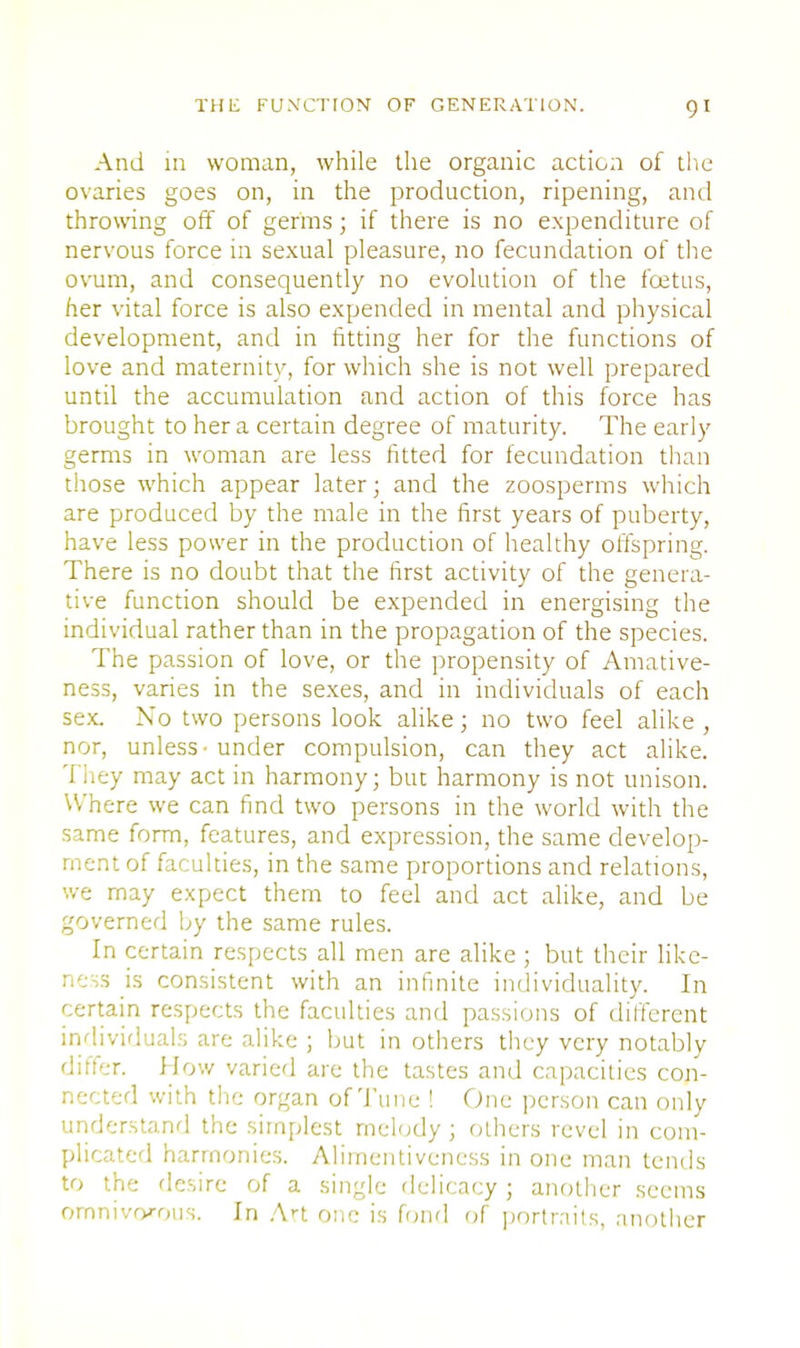 And in woman, while the organic action of the ovaries goes on, in the production, ripening, and throwing off of germs; if there is no expenditure of nervous force in sexual pleasure, no fecundation of the ovum, and consequently no evolution of the foetus, her vital force is also expended in mental and physical development, and in fitting her for the functions of love and maternity, for which she is not well prepared until the accumulation and action of this force has brought to her a certain degree of maturity. The early germs in woman are less fitted for fecundation than those which appear later; and the zoosperms which are produced by the male in the first years of puberty, have less power in the production of healthy offspring. There is no doubt that the first activity of the genera- tive function should be expended in energising the individual rather than in the propagation of the species. The passion of love, or the propensity of Amative- ness, varies in the sexes, and in individuals of each sex. No two persons look alike; no two feel alike , nor, unless • under compulsion, can they act alike. J hey may act in harmony; but harmony is not unison. Where we can find two persons in the world with the same form, features, and expression, the same develop- ment of faculties, in the same proportions and relations, we may expect them to feel and act alike, and be governed by the same rules. In certain respects all men are alike ; but their like- ness is consistent with an infinite individuality. In certain respects the faculties and passions of different individuals are alike ; but in others they very notably differ. How varied are the tastes and capacities con- nected with the organ of Tune ! One person can only understand the simplest melody ; others revel in com- plicated harmonies. Alimentiveness in one man tends to the desire of a single delicacy; another seems omnivorous. In Art one is fond of portraits, another