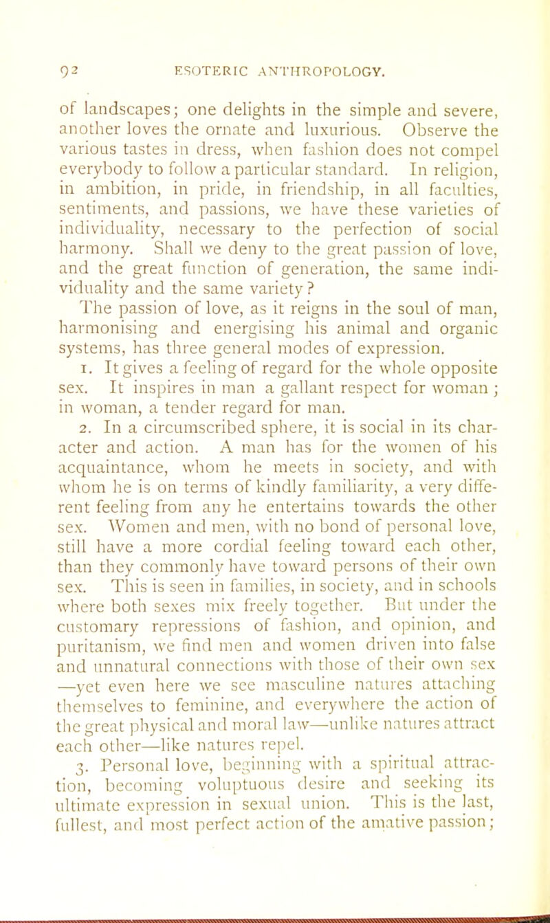 of landscapes; one delights in the simple and severe, another loves the ornate and luxurious. Observe the various tastes in dress, when fashion does not compel everybody to follow a particular standard. In religion, in ambition, in pride, in friendship, in all faculties, sentiments, and passions, we have these varieties of individuality, necessary to the perfection of social harmony. Shall we deny to the great passion of love, and the great function of generation, the same indi- viduality and the same variety ? The passion of love, as it reigns in the soul of man, harmonising and energising his animal and organic systems, has three general modes of expression. 1. It gives a feeling of regard for the whole opposite sex. It inspires in man a gallant respect for woman ; in woman, a tender regard for man. 2. In a circumscribed sphere, it is social in its char- acter and action. A man has for the women of his acquaintance, whom he meets in society, and with whom he is on terms of kindly familiarity, a very diffe- rent feeling from any he entertains towards the other sex. Women and men, with no bond of personal love, still have a more cordial feeling toward each other, than they commonly have toward persons of their own sex. This is seen in families, in society, and in schools where both sexes mix freely together. But under the customary repressions of fashion, and opinion, and puritanism, we find men and women driven into false and unnatural connections with those of their own sex —yet even here we see masculine natures attaching themselves to feminine, and everywhere the action of the great physical and moral law—unlike natures attract each other—like natures repel. 3. Personal love, beginning with a spiritual attrac- tion, becoming voluptuous desire and seeking its ultimate expression in sexual union. This is the last, fullest, and most perfect action of the amative passion;