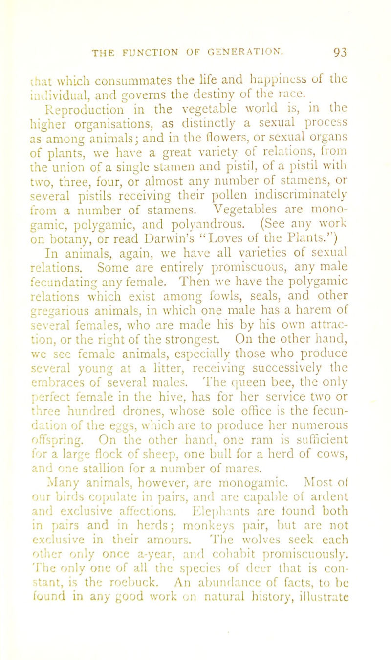 [.hat which consummates the life and happiness of the individual, and governs the destiny of the race. _ Reproduction in the vegetable world is, in the higher organisations, as distinctly a sexual process as among animals; and in the flowers, or sexual organs of plants, we have a great variety of relations, from the union of a single stamen and pistil, of a pistil with two, three, four, or almost any number of stamens, or several pistils receiving their pollen indiscriminately from a number of stamens. Vegetables are mono- gamic, polygamic, and polyandrous. (See any work on botany, or read Darwin's Loves of the Plants.'') In animals, again, we have all varieties of sexual relations. Some are entirely promiscuous, any male fecundating any female. Then we have the polygamic relations which exist among fowls, seals, and other gregarious animals, in which one male has a harem of several females, who are made his by his own attrac- tion, or the right of the strongest. On the other hand, we see female animals, especially those who produce several young at a litter, receiving successively the embraces of several males. The queen bee, the only perfect female in the hive, has for her service two or three hundred drones, whose sole office is the fecun- dation of the eggs, which are to produce her numerous offspring. On the other hand, one ram is sufficient for a large flock of sheep, one bull for a herd of cows, and one stallion for a number of mares. Many animals, however, arc monogamic. Most of our birds copulate in pairs, and arc capable of ardent and exclusive affections. Elephants are found both in pairs and in herds; monkeys pair, but are not exclusive in their amours. The wolves seek each other only once a-year, and cohabit promiscuously. The only one of all the species of deer that is con- stant, is the roebuck. An abundance of facts, to lie found in any good work on natural history, illustrate