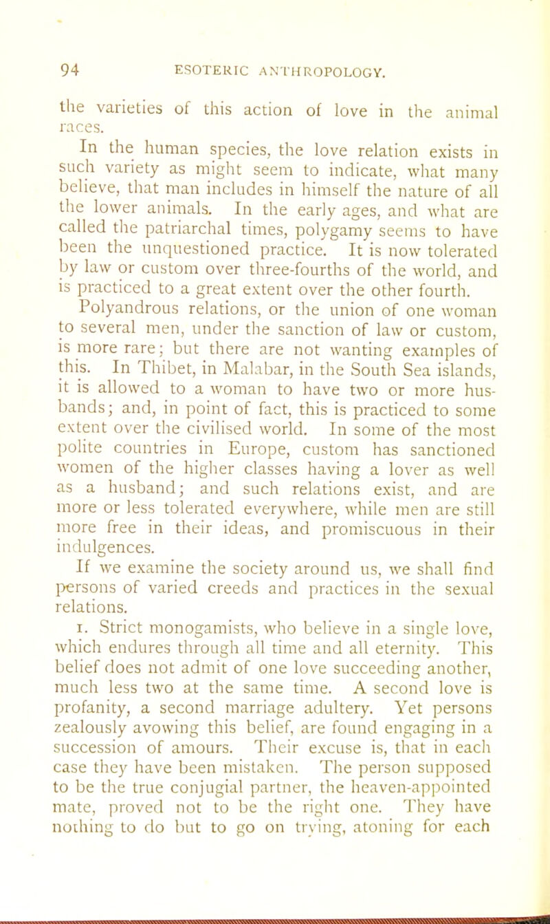 the varieties of this action of love in the animal races. In the human species, the love relation exists in such variety as might seem to indicate, what many believe, that man includes in himself the nature of all the lower animals. In the early ages, and what are called the patriarchal times, polygamy seems to have been the unquestioned practice'. It is now tolerated by law or custom over three-fourths of the world, and is practiced to a great extent over the other fourth. Polyandrous relations, or the union of one woman to several men, under the sanction of law or custom, is more rare; but there are not wanting examples of this. In Thibet, in Malabar, in the South Sea islands, it is allowed to a woman to have two or more hus- bands ; and, in point of fact, this is practiced to some extent over the civilised world. In some of the most polite countries in Europe, custom has sanctioned women of the higher classes having a lover as well as a husband; and such relations exist, and are more or less tolerated everywhere, while men are still more free in their ideas, and promiscuous in their indulgences. If we examine the society around us, we shall find persons of varied creeds and practices in the sexual relations. i. Strict monogamists, who believe in a single love, which endures through all time and all eternity. This belief does not admit of one love succeeding another, much less two at the same time. A second love is profanity, a second marriage adultery. Yet persons zealously avowing this belief, are found engaging in a succession of amours. Their excuse is, that in each case they have been mistaken. The person supposed to be the true conjugial partner, the heaven-appointed mate, proved not to be the right one. They have nothing to do but to go on trying, atoning for each