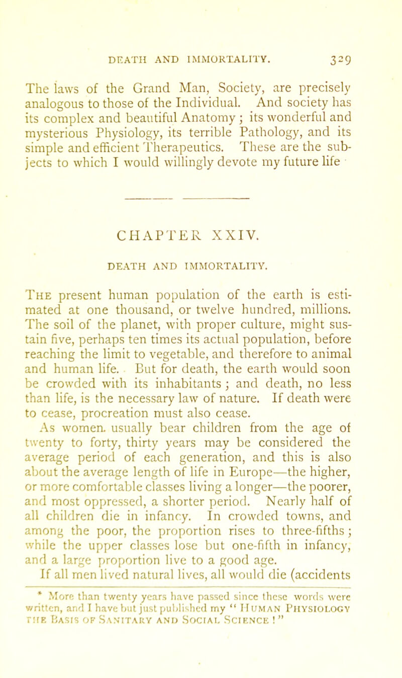 The laws of the Grand Man, Society, are precisely analogous to those of the Individual. And society has its complex and beautiful Anatomy ; its wonderful and mysterious Physiology, its terrible Pathology, and its simple and efficient Therapeutics. These are the sub- jects to which I would willingly devote my future life CHAPTER XXIV. DEATH AND IMMORTALITY. The present human population of the earth is esti- mated at one thousand, or twelve hundred, millions. The soil of the planet, with proper culture, might sus- tain five, perhaps ten times its actual population, before reaching the limit to vegetable, and therefore to animal and human life. But for death, the earth would soon be crowded with its inhabitants ; and death, no less than life, is the necessary law of nature. If death were to cease, procreation must also cease. As women, usually bear children from the age of twenty to forty, thirty years may be considered the average period of each generation, and this is also about the average length of life in Europe—the higher, or more comfortable classes living a longer—the poorer, and most oppressed, a shorter period. Nearly half of all children die in infancy. In crowded towns, and among the poor, the proportion rises to three-fifths ; while the upper classes lose but one-fifth in infancy, and a large proportion live to a good age. If all men lived natural lives, all would die (accidents * More than twenty years have passed since these words were written, and I have \>ut just published my  Human Physiology nrE Basis of Sanitary and Social Science ! 