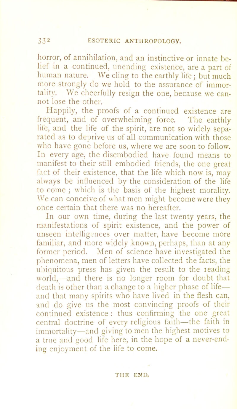 horror, of annihilation, and an instinctive or innate be- lief in a continued, unending existence, are a part of human nature. We cling to the earthly life; but much more strongly do we hold to the assurance of immor- tality. We cheerfully resign the one, because we can- not lose the other. Happily, the proofs of a continued existence are frequent, and of overwhelming force. The earthly life, and the life of the spirit, are not so widely sepa- rated as to deprive us of all communication with those who have gone before us, where we are soon to follow. In every age, the disembodied have found means to manifest to their still embodied friends, the one great fact of their existence, that the life which now is, may always be influenced by the consideration of the life to come ; which is the basis of the highest morality. We can conceive of what men might become were they once certain that there was no hereafter. In our own time, during the last twenty years, the manifestations of spirit existence, and the power of unseen intelligences over matter, have become more familiar, and more widely known, perhaps, than at any former period. Men of science have investigated the phenomena, men of letters have collected the facts, the ubiquitous press has given the result to the leading world,—and there is no longer room for doubt that death is other than a change to a higher phase of life— and that many spirits who have lived in the flesh can, and do give us the most convincing proofs of their continued existence : thus confirming the one great central doctrine of every religious faith—the faith in immortality—and giving to men the highest motives to a true and good life here, in the hope of a never-end- ing enjoyment of the life to come. THE END,