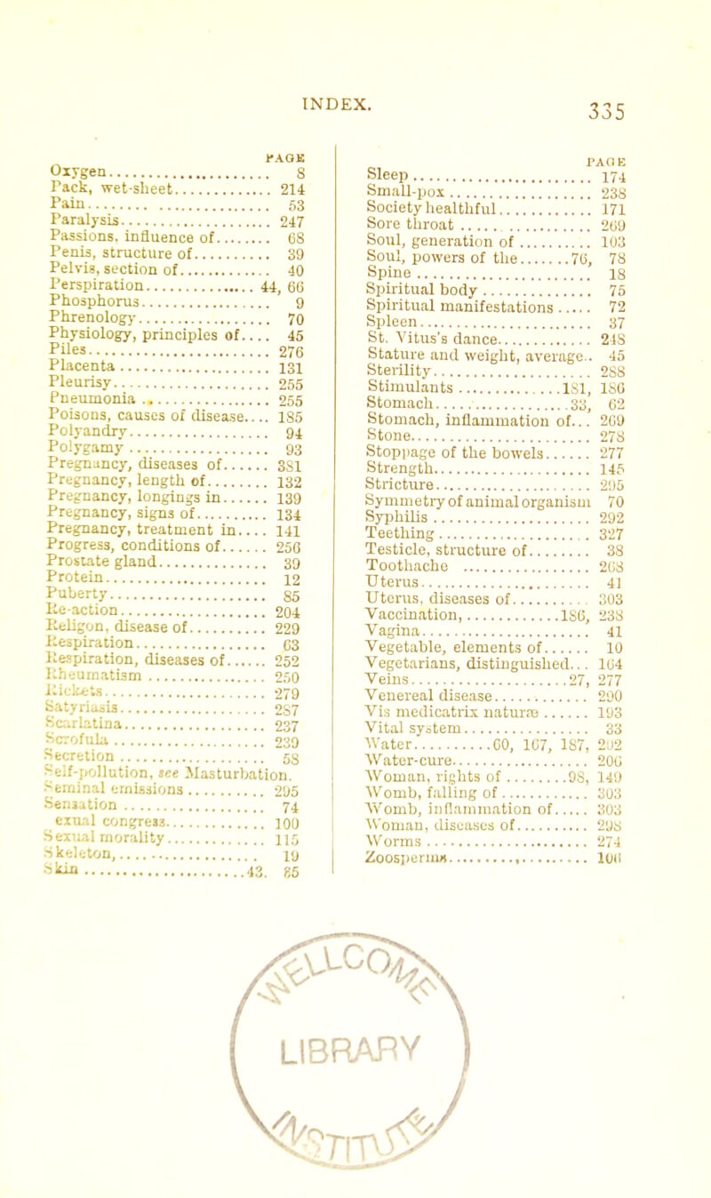 PA.QB Oxygen 8 Pack, wet-sheet 214 Pain 53 Paralysis 247 Passions, influence of 68 Penis, structure of 39 Pelvis, section of 40 Perspiration 44, 60 Phosphorus 9 Phrenology 70 Physiology, principles of 45 Piles 276 Placenta 131 Pleurisy 255 Pneumonia 255 Poisons, causes of disease 1S5 Polyandry 94 Polygamy 93 Pregnancy, diseases of 3S1 Pregnancy, length of 132 Pregnancy, longings in 139 Pregnancy, signs of 134 Pregnancy, treatment in 141 Progress, conditions of 250 Prostate gland 39 Protein 12 Puberty 85 Ke-action 204 Eeligon, disease of 229 Respiration 03 Respiration, diseases of 252 Rheumatism 250 Eickets 279 satyriasis 2S7 Scarlatina 237 Scrofula 239 Secretion 58 Self-pollution, tee Masturbation. Seminal emissions 295 Sensation 74 exual congreis 100 Sexual morality 115 Skeleton,.... 10 Skin 43, gs TAC1E Sleep 174 Small-pox 238 Society healthful 171 Sore throat 209 Soul, generation of 103 Soul, powers of the 70, 78 Spine 18 Spiritual body 75 Spiritual manifestations 72 Spleen 37 St. Vitus's dance 24S Stature and weight, average.. 45 Sterility 288 Stimulants 181, 180 Stomach 30, 02 Stomach, inflammation of... 209 Stone 278 Stoppage of the bowels 277 Strength 145 Stricture 295 Symmetry of animal organism 70 Syphilis 292 Teething 327 Testicle, structure of 38 Toothache 208 Uterus 41 Uterus, diseases of 303 Vaccination, ISO, 238 Vagina 41 Vegetable, elements of 10 Vegetarians, distinguished... 104 Veins 27, 277 Venereal disease 290 Vis medicatrlx natures 193 Vital system 33 Water 00, 107, 1S7, 202 Water-cure 200 Woman, lights of 9S, 149 Womb, falling of 303 AVomb, inflammation of 303 Woman, diseases of 298 Worms 274 Zoospermn 100