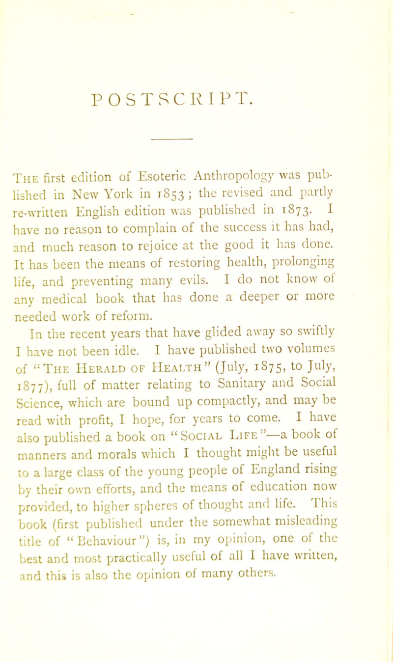 POSTSCRIPT. The first edition of Esoteric Anthropology was pub- lished in New York in 1S53 ; the revised and partly re-written English edition was published in 1873. 1 have no reason to complain of the success it has had, and much reason to rejoice at the good it has done. It has been the means of restoring health, prolonging life, and preventing many evils. I do not know ot any medical book that has done a deeper or more needed work of reform. In the recent years that have glided away so swiftly I have not been idle. I have published two volumes of The Herald of Health (July, 1875, to July, 1877), full of matter relating to Sanitary and Social Science, which are bound up compactly, and may be read with profit, I hope, for years to come. I have also published a book on Social Life—a book of manners and morals which I thought might be useful to a large class of the young people of England rising by their own efforts, and the means of education now provided, to higher spheres of thought and life. This book (first published under the somewhat misleading title of Behaviour) is, in my opinion, one of the best and most practically useful of all I have written, and this is also the opinion of many others.