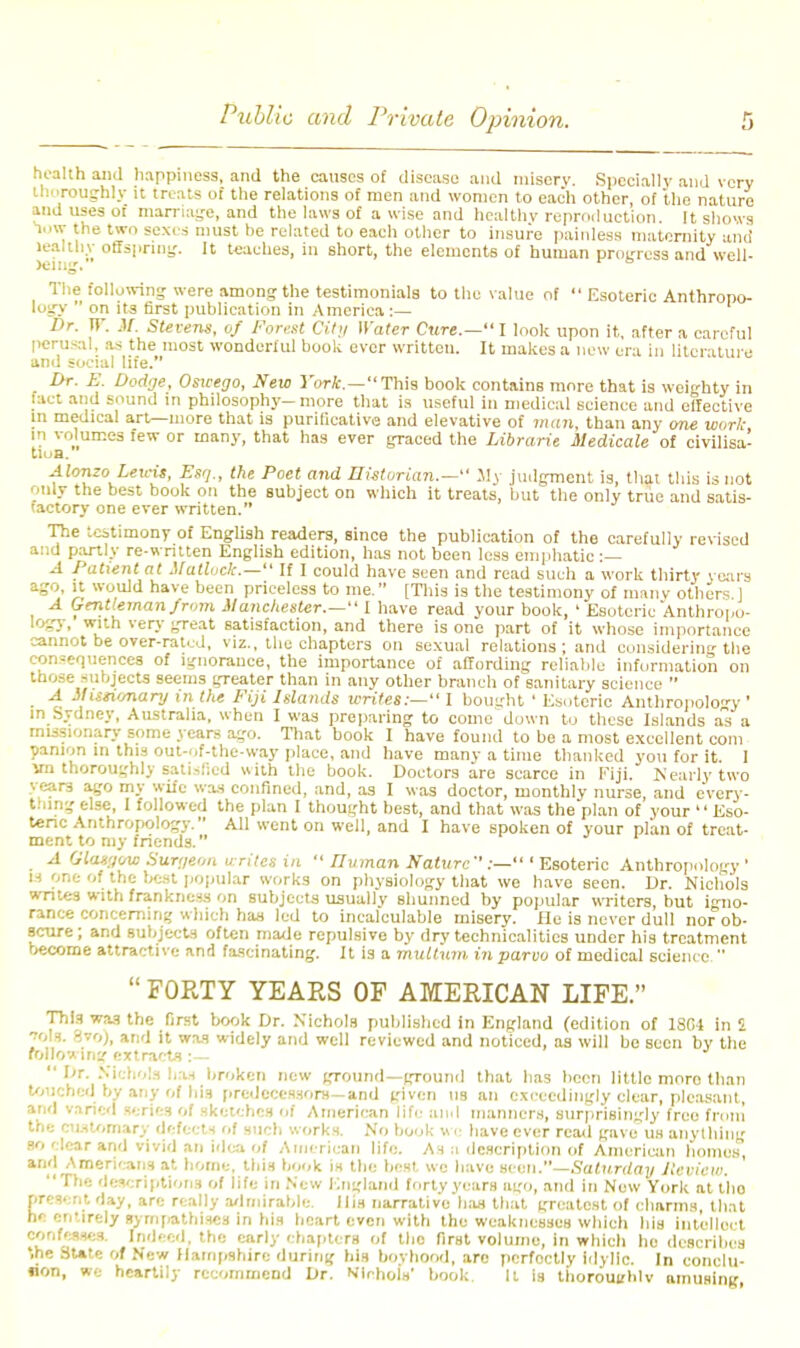 health and happiness, and the causes of disease and misery. Specially and very thoroughly it treats of the relations of men and women to each other of the nature and uses of marriage, and the laws of a wise and healthy reproduction. It shows low the two sexes must he related to each other to insure painless maternity and leal thy offspring. It teaches, in short, the elements of human progress and well- ing. The following were among the testimonials to the value of  Esoteric Anthropo- logy ' on its first publication in America:— Dr. IT. if. Stevens, of Forest Cit'i Water Cure.— I look upon it, after a careful perusal, as the most wonderful book ever written. It makes a new era in literature and social life. Dr. E. Dodge, Oswego, New York— This book contains more that is weighty in fact and sound in philosophy-more that is useful in medical science and effective in medical art—more that is purlficative and elevative of man, than any one wurk in volumes few or many, that has ever graced the Librarit Medicate of civilisa- tion. AlonzoLeu-it, Esq., the Poet and Historian.— My judgment is, that this is not only the best book on the subject on which it treats, but the only true and satis- factory one ever written. The testimony of English readers, since the publication of the carefully revised and partly re-wntten English edition, has not been less emphatic :— A Patient at Mattock.— If I could have seen and read such a work thirty years ago, it would have been priceless to me. [This is the testimony of many others ] A Gentleman/mm Manchester.— I have read your book, ' Esoteric Anthropo- logy, with very great satisfaction, and there is one part of it whose importance cannot be over-rated, viz., the chapters on sexual relations ; and considering the consequences of ignorance, the importance of affording reliable information on those subjects seems greater than in any other branch of sanitary science  A Misti'snary in the Fiji Islands writes:— I bought ' Esoteric Anthropology' in Sydney, Australia, when I was preparing to come down to these Islands as a missionary some years ago. That hook I have found to be a most excellent com panion in this out-of-the-way place, and have many a time thanked you for it. I vn thoroughly satisfied with the book. Doctors are scarce in Fiji. Nearly two yeare ago my wife was confined, and, as I was doctor, monthly nurse, and e'very- thing else, I followed the plan I thought best, and that was the plan of your  Eso- teric Anthropology. All went on well, and I have spoken of your plan of treat- ment to my friends. A Glatgmo Surgeon write* in  LTv man Nature Esoteric Anthropology' ■3 one of the best popular works on physiology that we have seen. Dr. Nichols writes with frankness on subjects usually shunned by popular writers, but igno- rance concerning which has led to incalculable misery. He is never dull nor ob- scure; and subjects often made repulsive by drv technicalities under his treatment become attractive and fascinating. It is a muttum in parvo of medical science   FORTY YEARS OP AMERICAN LIFE. This was the first book Dr. Nichols published in England (edition of 18C4 in 2 ■nAa. fivo), and it was widely and well reviewed and noticed, as will be seen by the following extracts :—  Dr. Nichols has broken new ground—ground that has been little moro than touched by any of his predecessors— and given us an exceedingly clear, pleasant, and varied scries of sketches of American life and manners, surprisingly free from the cu.sU.mary defects of such works. No book wc have ever read gave us anything so clear and vivid an idea of American life. As n description of American homes', and Americans at home, this book is the best, we have seen.—Saturday Review. The descriptions of life in New England forty years ago, and in New York at tlio present day, arc really admirable. His narrative has that greatest of charms, that he entirely sympathises in his heart even with the weaknesses which his intellect confesses. Indeed, the early chapters of tho first volume, in which he describes ',he SUte of New Hampshire during his boyhood, are perfectly idylic. In conclu- lion, we heartily recommend Dr. Nlfthou' book. It is thoroughly nmusing