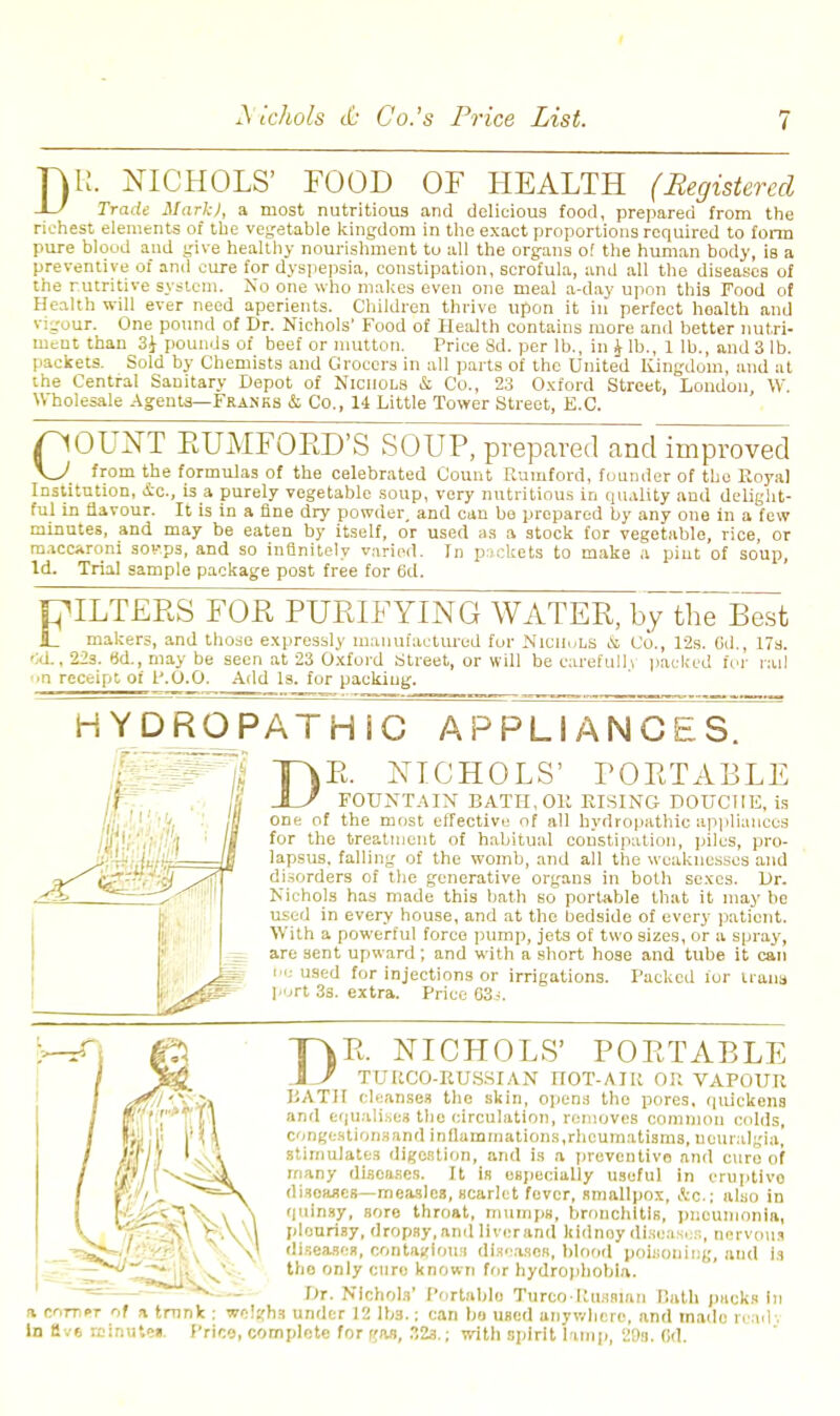 D R. NICHOLS' FOOD OF HEALTH (Registered Trade Mark), a most nutritious and delicious food, prepared from the richest elements of the vegetable kingdom in the exact proportions required to form pure blood and give healthy nourishment to all the organs of the human body, is a preventive of and cure for dyspepsia, constipation, scrofula, and all the diseases of the rutritive system. No one who makes even one meal 0-day upon this Food of Health will ever need aperients. Children thrive upon it in perfect health and rigour. One pound of Dr. Nichols' Food of Health contains more and better nutri- ment than 3i pounds of beef or mutton. Price Sd. per lb., in ^ lb., 1 lb., and 3 lb. packets. Sold by Chemists and Grocers in all parts of the United Kingdom, and at the Central Sanitary Depot of Nichols & Co., 23 Oxford Street, London W. Wholesale Agenta—Franks & Co., li Little Tower Street, E.C. pOUXT EUMFOED'S SOUP, prepared and improved \J from the formulas of the celebrated Count Rumford, founder of the Royal Institution, 4c., is a purely vegetable soup, very nutritious in quality and delight- ful in flavour. It is in a fine dry powder, and can be prepared by any one in a few minutes, and may be eaten by itself, or used as a stock for vegetable, rice, or maccaroni sovps, and so infinitely varied. In packets to make a pint of soup. Id. Trial sample package post free for 6d. FILTERS FOR PURIFYING WATER, bythTB^t JL makers, and those expressly manufactured for NlCIiuLB & Co., 12s. Gd., 17s. 'UL, 22s. 8d., may be seen at 23 Oxford Street, or will be carefully packed for rail ■•n receipt of P.O.O. Add Is. for packing. HY DROPATH C APPLIANCES. I) R. NICHOLS' PORTABLE FOUNTAIN BATH, Oil RISING DOUCHE, is one of the most effective of all hydropathic appliances for the treatment of habitual constipation, piles, pro- lapsus, falling of the womb, and all the weaknesses and disorders of the generative organs in both sexes. Dr. Nichols has made this bath so portable that it may be used in every house, and at the bedside of every patient. With a powerful force pump, jets of two sizes, or a spray, are sent upward; and with a short hose and tube it can he used for injections or irrigations. Packed ior trans port 3s. extra. Price C3i. DR. N TT7R0 ICHOLS' PORTABLE a corner In Ev6 re BATH cleanses the skin, opens the pores, quickens and equalises the circulation, removes common colds, congestions and inflammations,rheumatisms, neuralgia, stimulates digestion, and is a preventive and euro of many diseases. It is especially useful in eruptive disoasca—measles, scarlet fever, smallpox, Ac.; also in quinsy, sore throat, mumps, bronchitis, pneumonia, pleurisy, dropsy, and liver and kidney disease.':, nervous diseases, contagious diseases, blood poisoning, and is tho only cure known for hydrophobia. Dr. Nichols' Portable Turco-Russian Hath pucks In of a trunk : weighs under 12 lbs.; can bo UBcd anywhere, and made read . inutcs. Price, complete for can, 32s.; with spirit lamp, 2!)s. Bd.