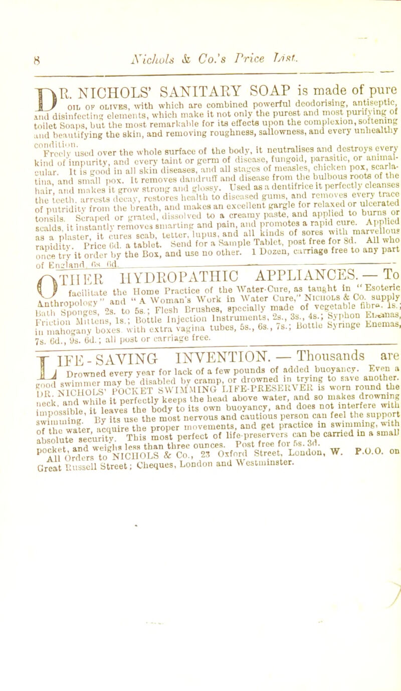 DR. NICHOLS' SANITARY SOAP is made of pure oil of olives, with which are combined powerful deodorising, antiseptic and disinfecting elements, which make it not only the purest and most purifying of toilet Soaps, but the most remarkable for its effects upon the complexion,softening and beautifying the Bkin, and removing roughness, sallowness, and every unhealthy °Froch'usod over the whole surface of the body, it neutralises and destroys every kind of impurity, and every taint or germ of disease, fungoid, parasitic, or animal- c ar It is good in all skin diseases/and all stages of meas es, chicken pox, scarla- tiiia and small pox. ft removes dandruff and disease from.the bulbous roota of the hair' and makes H grow strong and glossy. Used as a dentifrice it perfectly cleanses the toeth arrests dooav restores health to diseased gums, and removes every trace of putridity from the breath, and makes an excellent gargle for relaxed or ulcerated tonsils Scraped or grated, dissolve,! to a creamy paste, and applied to burns or S it InBtonOv remove, smarting and pain, and promotes a rapid cure. Applied as a Plaster it cures scab, tetter, lupus, and all kinds of sores with marvellous ranulFt Price Id a tablet. Send for a Sample Tablet, post free for Sd All who once try'it older by the Box, and use no other. 1 Dozen, carriage free to any part of England 'Is lid. f\TU ER HYDROPATHIC APPLIANCES. — To * ) facilitate the Home Practice of the Water-Cnre, as tau6ht in Esoteric 7s. (id., us. (id.; all post or carriage free. LIFE - SAVING INVENTION. — Thousands are Drowned every year for lack of a few pounds of added buoyancy. Even a „1 swimmer may be disabled by cramp, or drowned in trying to save another. ?,R nTcHOLS™POCKET SWIMMING LIFE-PKESEltVEK is worn round the i ,,n/while it oerfectly keeps the head above water, and so makes drowning 6C ' iht t leave  he body to its own buoyancy, and does not interfere with swimm ng' By its use t\e most nervous and cautious person can feel the support Great Eussell Street; Cheques, London and Westminster.