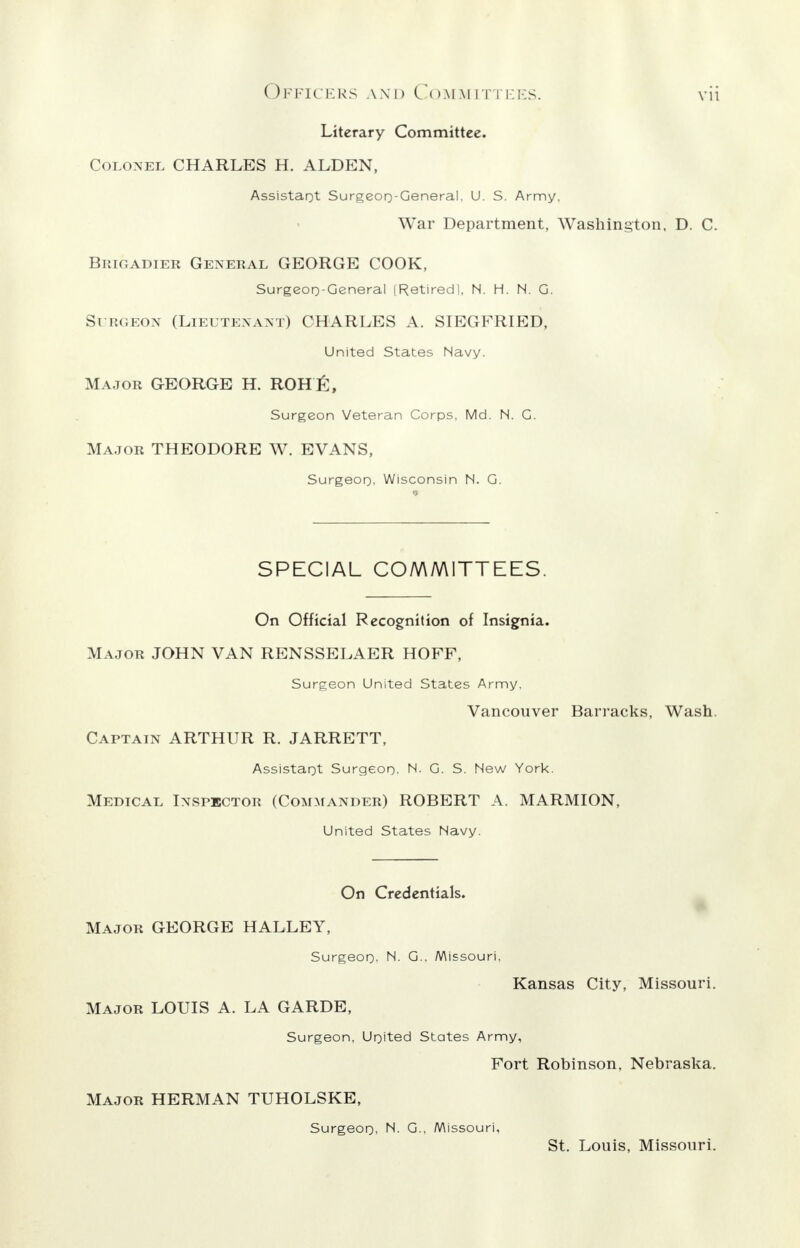 Literary Committee. Colonel CHARLES H. ALDEN, Assistant Surgeon-General. U. S. Army, War Department, Washington, D. C. Brigadier General GEORGE COOK, Surgeon-General | Retired I, N. H. N. G. Surgeon (Lieutenant) CHARLES A. SIEGFRIED, United States Navy. Major GEORGE H. ROHfi, Surgeon Veteran Corps, Md. N. G. Major THEODORE W. EVANS, Surgeon. Wisconsin N. G. SPECIAL COMMITTEES. On Official Recognition of Insignia. Major JOHN VAN RENSSELAER HOFF, Surgeon United States Army. Vancouver Barracks, Wash. Captain ARTHUR R. JARRETT, Assistant Surgeon. N. G. S. New York. Medical Inspector (Commander) ROBERT A. MARMION, United States Navy. On Credentials. Major GEORGE HALLEY, Surgeon- N. G.. Missouri. Kansas City, Missouri. Major LOUIS A. LA GARDE, Surgeon, United States Army, Fort Robinson, Nebraska. Major HERMAN TUHOLSKE, Surgeon, N. G., Missouri, St. Louis, Missouri.