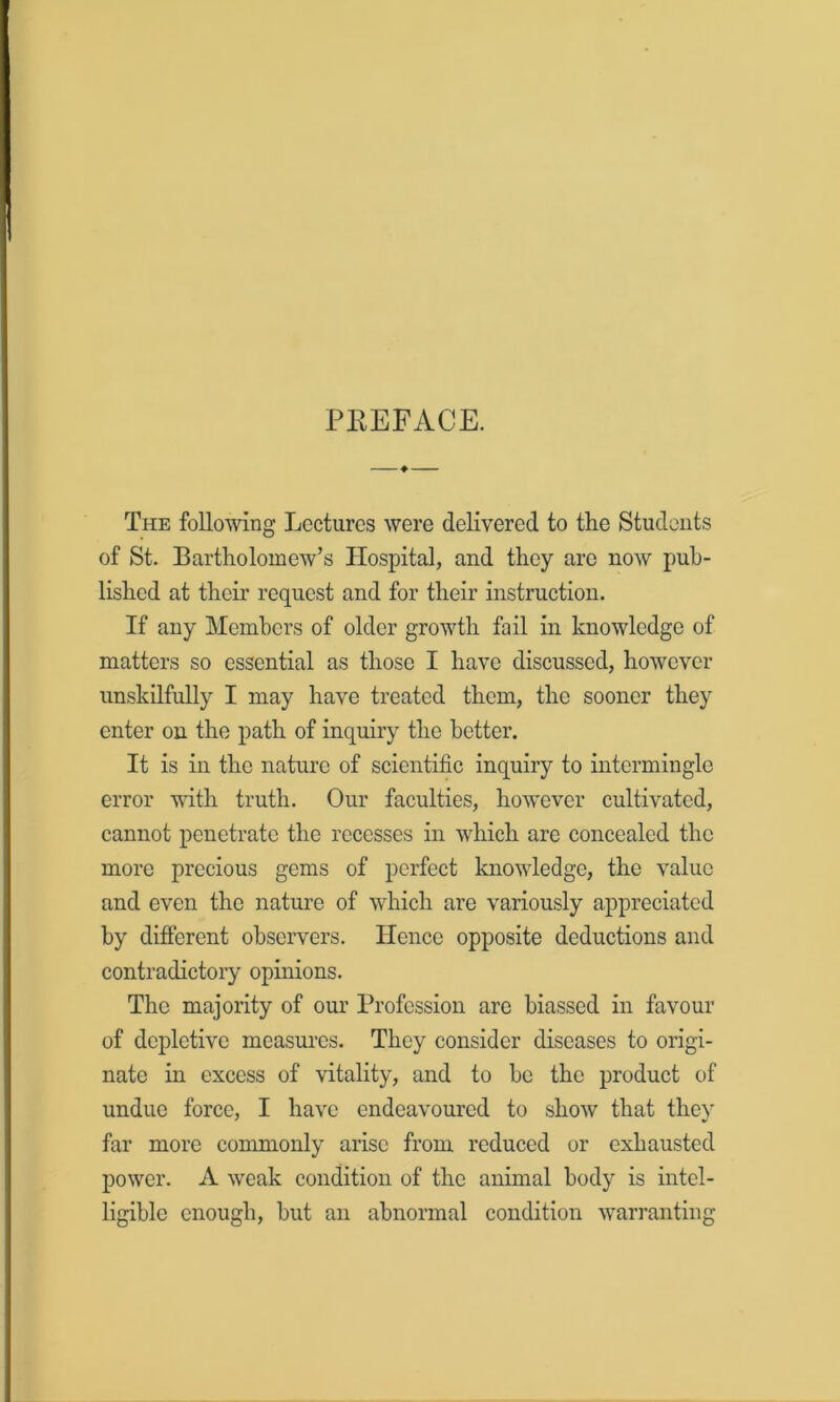 PEEFACE. The following Lectures were delivered to the Students of St. Bartholomew’s Hospital, and they arc now pub- lished at their request and for their instruction. If any Members of older growth fail in knowledge of matters so essential as those I have discussed, however unskilfully I may have treated them, the sooner they enter on the path of inquiry the better. It is in the nature of scientific inquiry to intermingle error with truth. Our faculties, however cultivated, cannot penetrate the recesses in which are concealed the more precious gems of perfect knowledge, the value and even the nature of which are variously appreciated by different observers. Hence opposite deductions and contradictory opinions. The majority of our Profession are biassed in favour of depletive measures. They consider diseases to origi- nate in excess of vitality, and to be the product of undue force, I have endeavoured to show that thev far more commonly arise from reduced or exhausted power. A weak condition of the animal body is intel- ligible enough, but an abnormal condition warranting