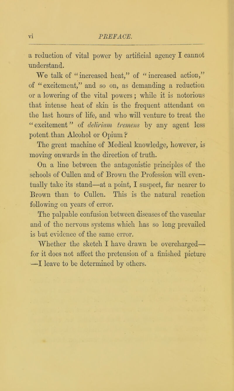 a reduction of vital power by artificial agency I cannot understand. We talk of “increased lieat,” of “increased action/' of “excitement/’ and so on, as demanding a reduction or a lowering of the vital powers; while it is notorious that intense heat of skin is the frequent attendant on the last hours of life, and who will venture to treat the “ excitement ” of delirium tremens hy any agent less potent .than Alcohol or Opium? The great machine of Medical knowledge, however, is moving onwards in the direction of truth. On a line between the antagonistic principles of the schools of Cullen and of Brown the Profession will even- tually take its stand—at a point, I suspect, far nearer to Brown than to Cullen. This is the natural reaction following on years of error. The palpable confusion between diseases of the vascular and of the nervous systems which has so long prevailed is but evidence of the same error. Whether the sketch I have drawn be overcharged— for it does not affect the pretension of a finished incture —I leave to be determined by others.