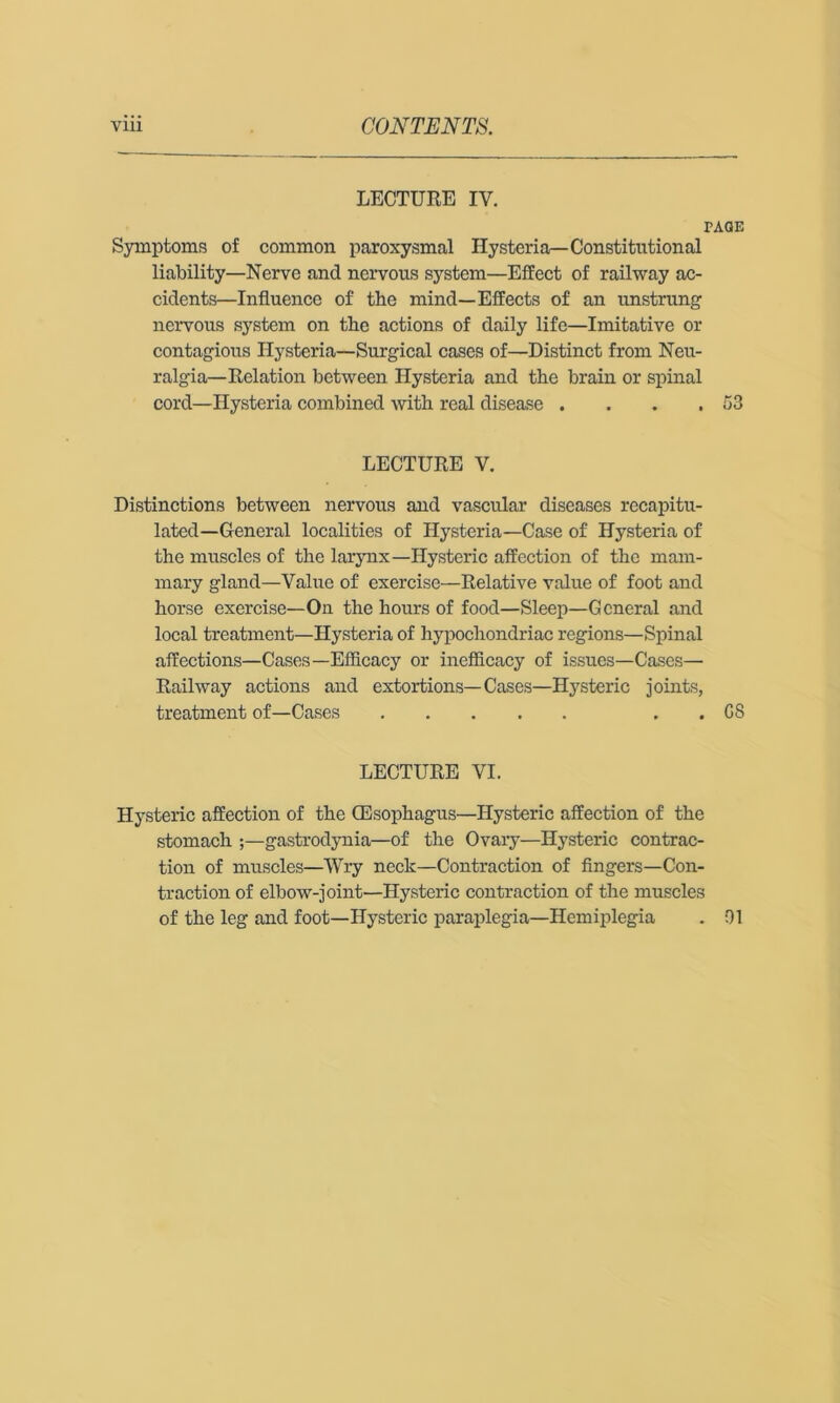 LECTURE IV. PAGE Symptoms of common paroxysmal Hysteria—Constitutional liability—Nerve and nervous system—Effect of railway ac- cidents—Influence of the mind—Effects of an unstrung nervous system on the actions of daily life—Imitative or contagious Hysteria—Surgical cases of—Distinct from Neu- ralgia-Relation between Hysteria and the brain or spinal cord—Hysteria combined with real disease . . . ,53 LECTURE V. Distinctions between nervous and vascidar diseases recapitu- lated—General localities of Hysteria—Case of Hysteria of the muscles of the larynx—Hysteric affection of the mam- mary gland—Value of exercise—Relative value of foot and horse exercise—On the hours of food—Sleep—General and local treatment—Hysteria of hypochondriac regions—Spinal affections—Cases—Efficacy or inefiicacy of issues—Cases— Railway actions and extortions—Cases—Hysteric joints, treatment of—Cases , . GS LECTURE VI. Hysteric affection of the (Esophagus—Hysteric affection of the stomach ;—gastrodynia—of the Ovary—Hysteric contrac- tion of muscles—Wry neck—Contraction of fingers—Con- traction of elbow-joint—Hysteric contraction of the muscles of the leg and foot—Hysteric paraplegia—Hemiplegia . 01