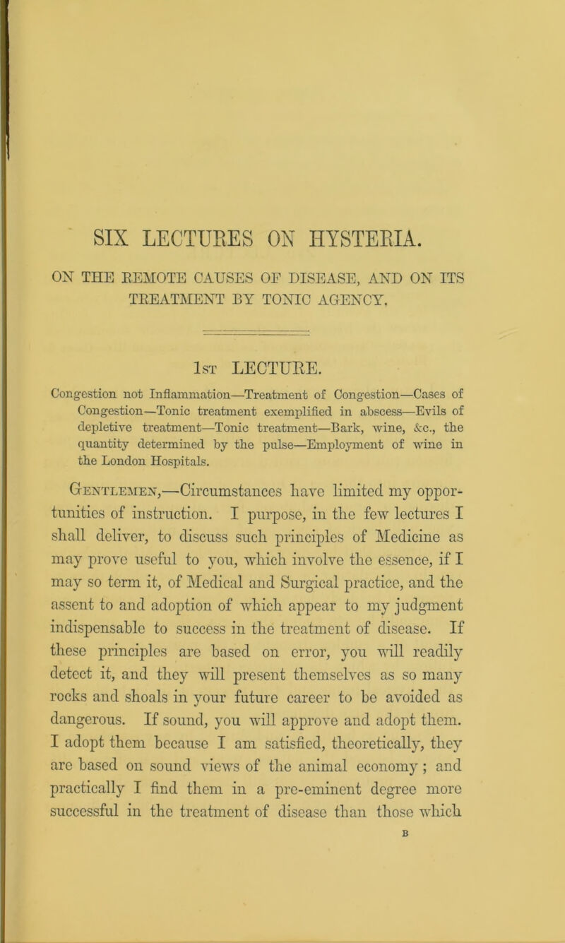 SIX LECTURES OX HYSTERIA. ON THE EEMOTE CAUSES OF DISEASE, AND ON ITS TEEATMENT BY TONIC AGENCY. 1st LECTUEE. Congestion not Inflammation—Treatment of Congestion—Cases of Congestion—Tonic treatment exemplifled in abscess—Evils of depletive treatment—Tonic treatment—Bark, wine, &c., the quantity determined by the pulse—Emplojnnent of wine in the London Hospitals. Gentlemen,—Circumstances liavc limited my oppor- tunities of instruction. I purpose, in tlie few lectures I sliall deliver, to discuss such principles of Medicine as may prove useful to you, which involve the essence, if I may so term it, of 3Iedical and Surgical practice, and the assent to and adoption of which appear to my judgment indispensable to success in the treatment of disease. If these principles are based on error, you will readily detect it, and they will present themselves as so many rocks and shoals in your future career to be avoided as dangerous. If sound, you will approve and adopt them. I adopt them because I am satisfied, theoretically, they are based on sound views of the animal economy; and practically I find them in a pre-eminent degree more successful in the treatment of disease than those which 6