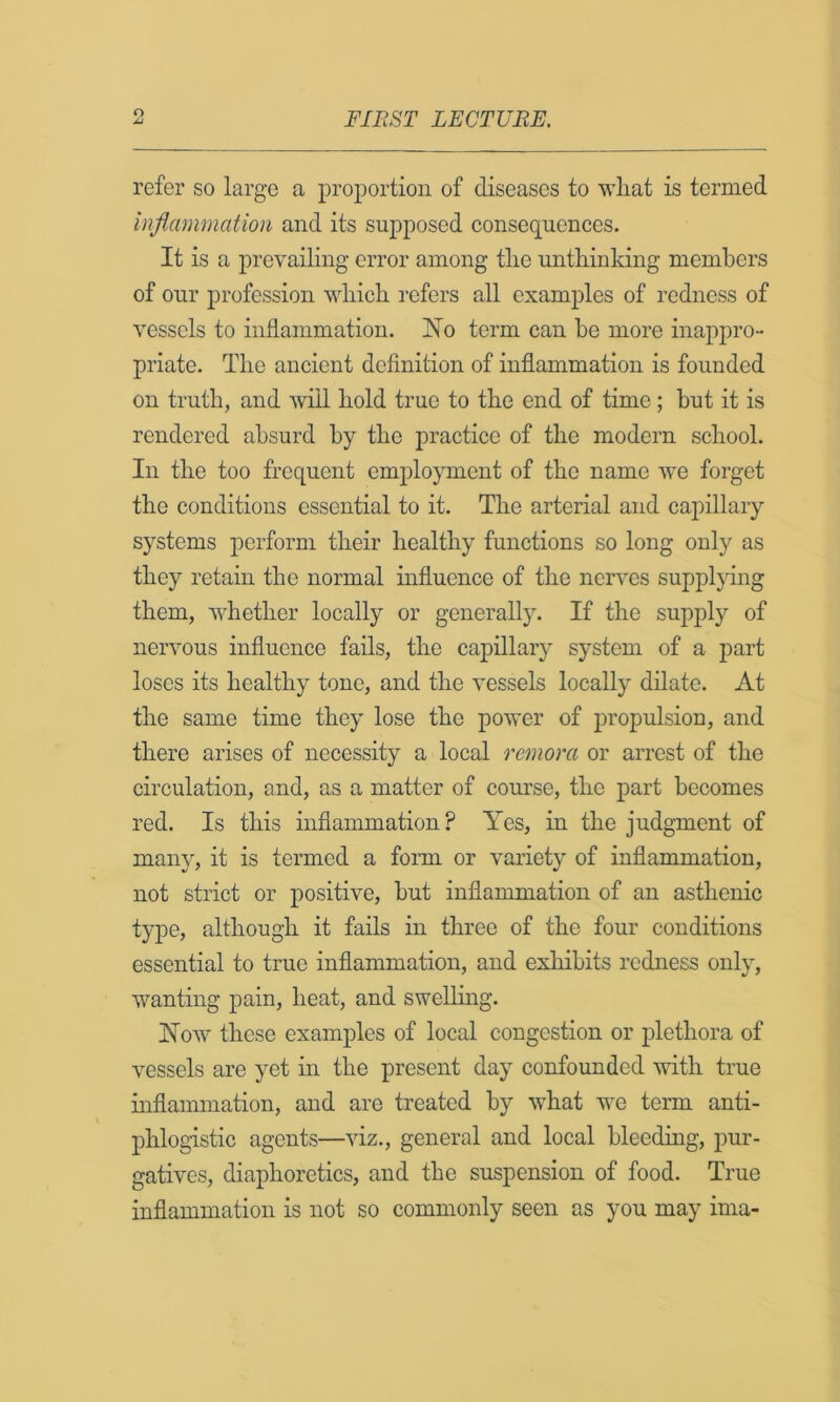 refer so large a proportion of diseases to wliat is termed inflammation and its supposed consequences. It is a prevailing error among tlie untliinking members of our profession wliich refers all examples of redness of vessels to inflammation. jS^o term can be more inappro- priate. The ancient definition of inflammation is founded on truth, and will bold true to the end of time; but it is rendered absurd by the practice of the modern school. In the too frequent employment of the name we forget the conditions essential to it. The arterial and ca2)illary systems perform their healthy functions so long only as they retain the normal influence of the nerves supplying them, Avhether locally or generally. If the supply of nervous influence fails, the capillary system of a part loses its healthy tone, and the vessels locally dilate. At the same time they lose the power of propulsion, and there arises of necessity a local remora or arrest of the circulation, and, as a matter of course, the part becomes red. Is this inflammation ? Yes, in the judgment of many, it is termed a form or variety of inflammation, not strict or positive, but inflammation of an asthenic type, although it fails in three of the four conditions essential to true inflammation, and exliibits redness only, wanting |)ain, heat, and swelling. !Now these examples of local congestion or plethora of vessels are yet in the present day confounded with true inflammation, and are treated by what we term anti- phlogistic agents—viz., general and local bleeding, pur- gatives, diaphoretics, and the suspension of food. True inflammation is not so commonly seen as you may ima-