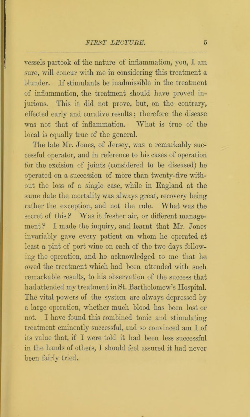 vessels partook of the nature of inflammation, you, I am sure, Avill concur with me in considering this treatment a hluncler. If stimulants he inadmissible in the treatment of inflammation, the treatment should have proved in- jurious. This it did not prove, but, on the contrar}^ effected early and curative results ; therefore the disease was not that of inflammation. What is true of the local is equally true of the general. The late Mr. Jones, of Jersey, was a remarkably suc- cessful operator, and in reference to his cases of operation for the excision of joints (considered to he diseased) he operated on a succession of more than twenty-five with- out the loss of a single case, while in England at the same date the mortality was always groat, recovery being rather the exception, and not the rule. What was the secret of this? Was it fresher air, or different manage- ment? I made the inquiry, and learnt that Mr. Jones invariably gave every patient on whom he operated at least a pint of port wane on each of the two days follow- ing the operation, and he acknowledged to me that he owed the treatment which had been attended with such remarkable results, to his observation of the success that hadattended my treatment in St. Bartholomew’s Hospital. The \dtal powers of the system are always depressed by a large operation, whether much blood has been lost or not. I have found this combined tonic and stimulating treatment eminently successful, and so convinced am I of its value that, if I were told it had been less successful in the hands of others, I should feel assured it had never been fairly tried.