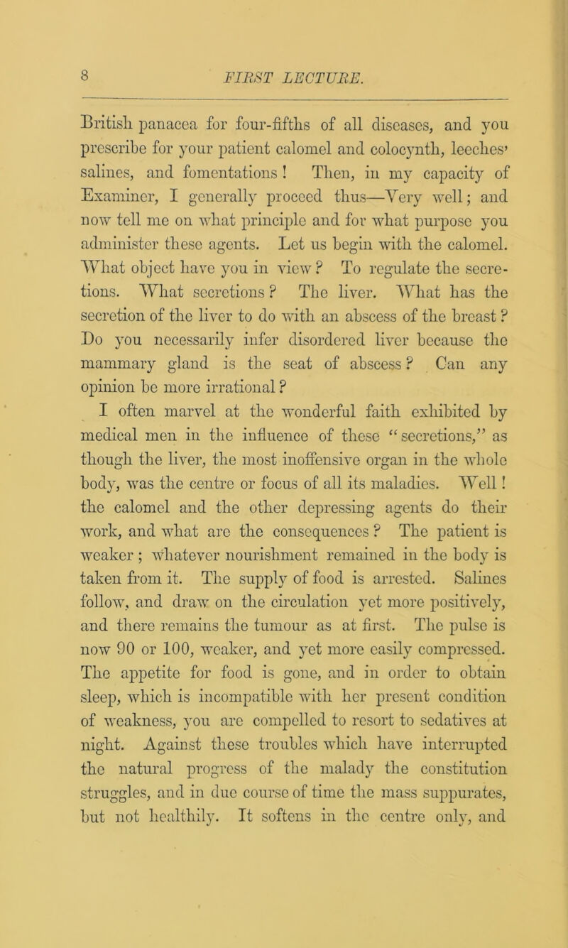 Britisli panacea for four-fiftlis of all diseases, and you prescribe for your patient calomel and colocyntb, leeclies’ salines, and fomentations ! Tlien, in my capacity of Examiner, I generally proceed thus—Very well; and now tell me on Avliat principle and for what purpose you administer these agents. Let us begin with the calomel. What object have you in view ? To regulate the secre- tions. What secretions ? The liver. What has the secretion of the liver to do with an abscess of the breast ? Do you necessarily infer disordered liver because the mammary gland is the seat of abscess ? Can any opinion be more irrational ? I often marvel at the wonderful faith exhibited by medical men in the influence of these “secretions,” as though the liver, the most inofiensive organ in the whole body, was the centre or focus of all its maladies. Well! the calomel and the other depressing agents do their work, and what are the consequences ? The patient is weaker ; whatever nourishment remained in the body is taken from it. The supply of food is arrested. Salines follow, and draw on the circulation yet more positively, and there remains the tumour as at first. The pulse is now 90 or 100, weaker, and yet more easily compressed. The appetite for food is gone, and in order to obtain sleep, which is incompatible with her present condition of weakness, you are compelled to resort to sedatives at night. Against these troubles which have interrupted the natural progress of the malady the constitution struggles, and in due course of time the mass suppurates, but not healthily. It softens in the centre only, and