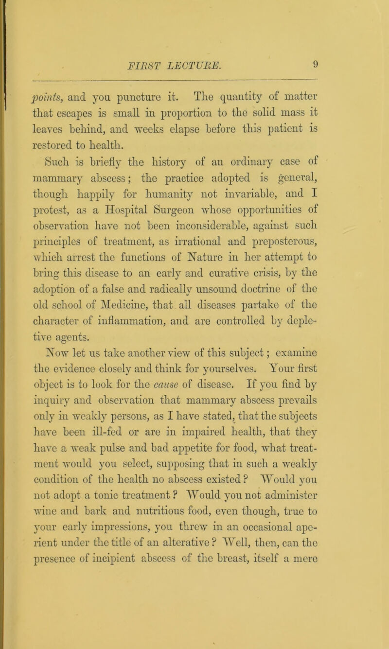 points, and you puncture it. The quantity of matter that escapes is small in proportion to the solid mass it leaves behind, and Aveeks elapse before this patient is restored to health. Such is briefly the history of an ordinary case of mammary abscess; the practice adopted is general, though happily for humanity not invariable, and I protest, as a Hospital Surgeon whose opportunities of observation have not been inconsiderable, against such principles of treatment, as irrational and preposterous, which arrest the functions of Nature in her attcmj)t to bring this disease to an early and curative crisis, by the adoption of a false and radically unsound doctrine of the old school of Medicine, that all diseases partake of the character of inflammation, and are controlled by deple- tive agents. Now let us take another view of this subject; examine the e\*idence closely and think for yourselves. Your first object is to look for the cause of disease. If }Ou find by inquiiy and observation that mammary abscess prevails only in weakly persons, as I have stated, that the subjects have been ill-fed or are in impaired health, that they have a weak pulse and bad appetite for food, what treat- ment would you select, supposing that in such a weakly condition of the health no abscess existed ? Would you not adopt a tonic treatment ? Would you not administer wine and bark and nutritious food, even though, true to your early impressions, yon threw in an occasional ape- rient under the title of an alterative ? Well, then, can the presence of incipient abscess of the breast, itself a mere