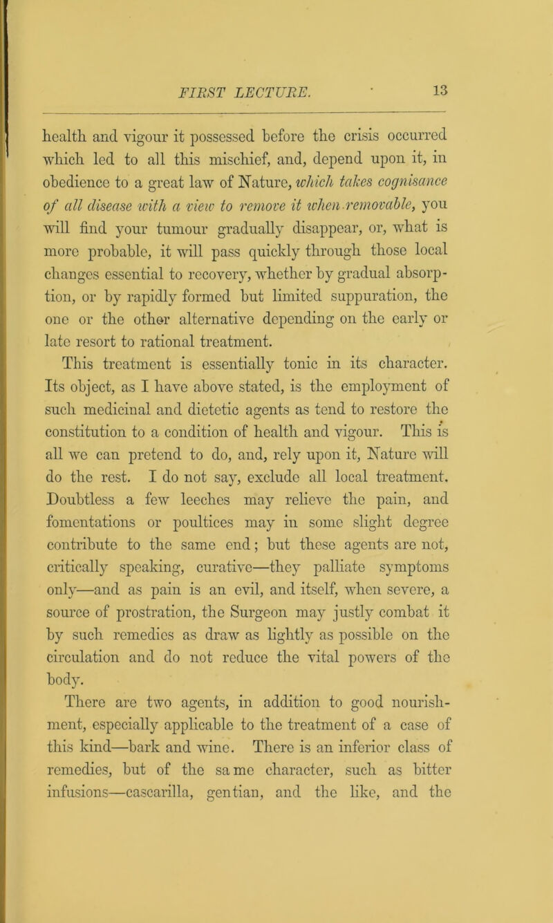 health and vigour it possessed before the crisis occurred which led to all this mischief, and, depend upon it, in obedience to a great law of Nature, which takes cognisance of all disease icith a view to remove it token removable, you will find your tumour gradually disappear, or, what is more probable, it wdl pass quickly through those local changes essential to recovery, whether by gradual absorp- tion, or by rapidly formed but limited suppuration, the one or the other alternative depending on the early or late resort to rational treatment. This treatment is essentially tonic in its character. Its object, as I have above stated, is the employment of such medicinal and dietetic agents as tend to restore the constitution to a condition of health and vigour. This is all we can pretend to do, and, rely upon it. Nature vdU do the rest. I do not say, exclude all local treatment. Doubtless a few leeches may relieve the pain, and fomentations or poultices may in some slight degree contribute to the same end; but these agents are not, critically speaking, curative—they palliate symptoms only—and as pain is an evil, and itself, when severe, a source of prostration, the Surgeon may justly combat it by such remedies as draw as lightly as possible on the circulation and do not reduce the vital powers of the body. There are two agents, in addition to good nourish- ment, especially applicable to the treatment of a case of this kind—bark and wine. There is an inferior class of remedies, but of the same character, such as bitter infusions—cascarilla, gentian, and the like, and the