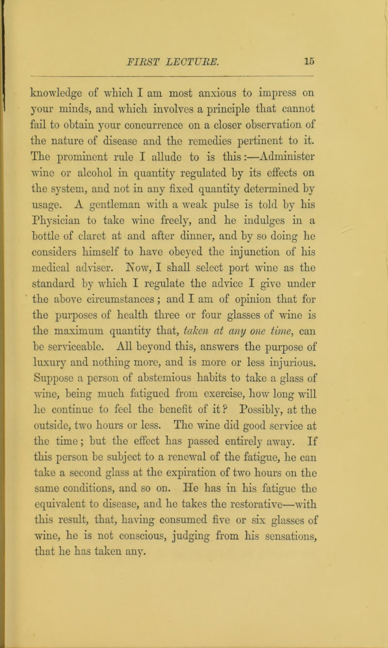 knowledge of whicli I am most anxious to impress on your minds, and wliicli involves a principle tliat cannot fail to obtain your concurrence on a closer observation of the nature of disease and the remedies pertinent to it. The prominent rule I allude to is tliis:—Administer wane or alcohol in quantity regulated by its effects on the system, and not in any fixed quantity determined by usage. A gentleman with a weak pulse is told by his Physician to take wine freely, and he indulges in a bottle of claret at and after dinner, and by so doing ho considers himself to have obeyed the injunction of his medical ad%dsor. Now, I shall select port wine as the standard by which I regulate the advice I give under the above circumstances; and I am of opinion that for the purposes of health three or four glasses of vane is the maximum quantity that, taken at any one time, can be serviceable. All beyond this, answers the purpose of luxury and nothing more, and is more or less injurious. Suppose a person of abstemious habits to take a glass of wine, being much fatigued from exercise, how long will he continue to feel the benefit of it ? Possibly, at the outside, two hours or less. The wine did good service at the time; but the effect has passed entirely away. If this person he subject to a renewal of the fatigue, he can take a second glass at the expiration of two hours on the same conditions, and so on. He has in his fatigue the equivalent to disease, and he takes the restorative—with this result, that, having consumed five or six glasses of wine, he is not conscious, judging from his sensations, that he has taken any.