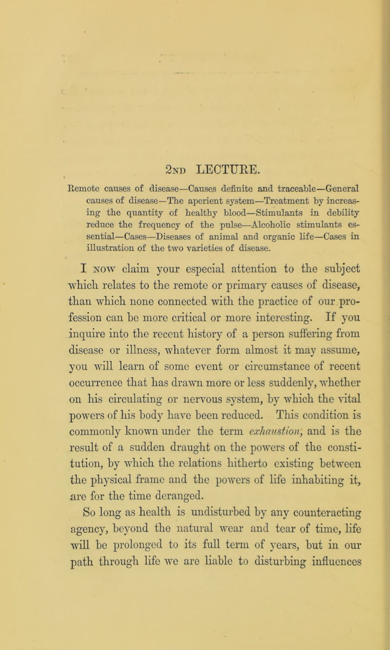 2nd LECTUEE. Remote causes of disease—Causes definite and traceable—General causes of disease—The aperient system—Treatment by increas- ing the quantity of healtby blood—Stimulants in debility reduce the frequency of the pulse—Alcoholic stimulants es- sential—Cases—Diseases of animal and organic life—Cases in illustration of the two varieties of disease. I NOW claim your especial attention to tlie subject wbicli relates to the remote or primary causes of disease, than which none connected with the practice of our pro- fession can ho more critical or more interesting. If you inquire into the recent history of a person suffering from disease or illness, whatever form almost it may assume, you will learn of some event or circumstance of recent occurrence that has drawn more or less suddenly, whether on his circulating or nervous system, by which the vital powers of his body have been reduced. This condition is commonly known under the term exhaustion, and is the result of a sudden draught on the powers of the consti- tution, by which the relations hitherto existing between the physical frame and the powers of life inhabiting it, are for the time deranged. So long as health is undisturbed by any counteracting agency, beyond the natural wear and tear of time, life will be prolonged to its full term of years, but in our path through life we are liable to disturbing influences