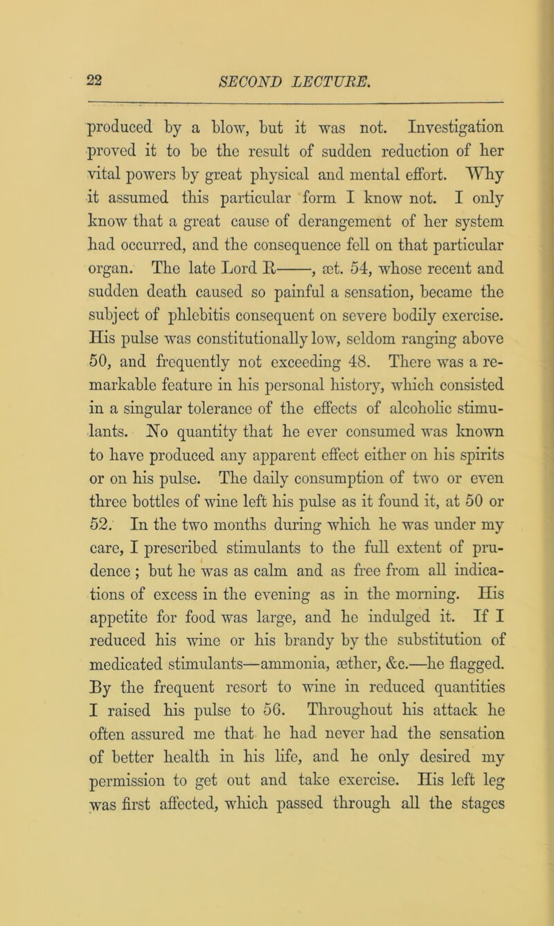 produced by a blow, but it was not. Investigation proved it to be the result of sudden reduction of lier vital powers by great physical and mental effort. ^¥by it assumed this particular form I know not. I only know that a great cause of derangement of her system had occurred, and the consequence fell on that particular organ. The late Lord E , act. 54, whose recent and sudden death caused so painful a sensation, became the subject of phlebitis consequent on severe bodily exercise. His pulse was constitutionally low, seldom ranging above 50, and frequently not exceeding 48. There was a re- markable feature in his personal history, which consisted in a singular tolerance of the effects of alcohohc stimu- lants. Ho quantity that he ever consumed was Imown to have produced any apparent effect either on his spirits or on his pulse. The daily consumption of two or even three bottles of wine left his pulse as it found it, at 50 or 52. In the two months during which he was under my care, I prescribed stimulants to the full extent of pru- dence ; but he was as calm and as free from all indica- tions of excess in the evening as in the morning. His appetite for food was large, and he indulged it. If I reduced his wine or his brandy by the substitution of medicated stimulants—ammonia, cether, &c.—he flagged. By the frequent resort to wine in reduced quantities I raised his pulse to 56. Throughout his attack he often assured me that he had never had the sensation of better health in his Hfe, and he only desired my permission to get out and take exercise. His left leg was first affected, which passed through all the stages