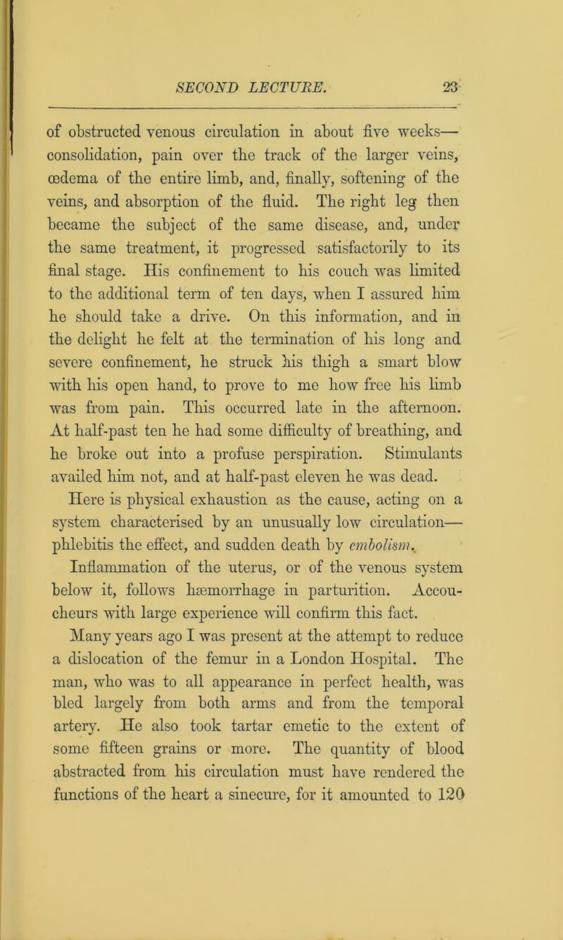 of obstructed venous circulation in about five weeks— consolidation, pain over the track of the larger veins, cedema of the entire limb, and, finally, softening of the veins, and absorption of the fluid. The right leg then became the subject of the same disease, and, under the same treatment, it progressed satisfactorily to its final stage. His confinement to his couch was limited to the additional term of ten days, when I assured him he should take a drive. On this information, and in the delight he felt at the termination of his long and severe confinement, he struck his thigh a smart blow with liis open hand, to prove to me how free his limb was from pain. This occurred late in the afternoon. At half-past ten he had some ditficulty of breathing, and he broke out into a profuse perspiration. Stimulants availed him not, and at half-past eleven he was dead. Here is physical exhaustion as the cause, acting on a system characterised by an unusually low circulation— phlebitis the effect, and sudden death by cmhoUsrn._ Inflammation of the uterus, or of the venous system below it, follows haemorrhage in parturition. Accou- cheurs with large experience will confirm this fact. Many years ago I was present at the attempt to reduce a dislocation of the femur in a London Hospital. The man, who was to all appearance in perfect health, was bled largely from both arms and from the temporal artery. He also took tartar emetic to the extent of some fifteen grains or more. The quantity of blood abstracted from his circulation must have rendered the functions of the heart a sinecure, for it amounted to 120