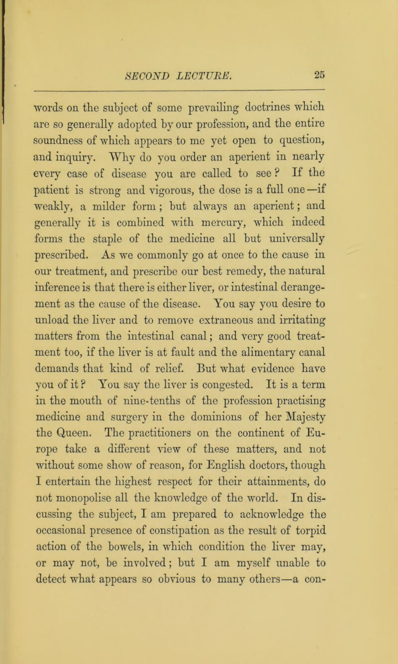 words on the subject of some prevailing doctrines which are so generally adopted by our profession, and the entire soundness of which appears to me yet open to question, and inquiry. Why do you order an aperient in nearly every case of disease you are called to see ? If the patient is strong and vigorous, the dose is a full one —if weakly, a milder form; hut always an aperient; and generally it is combined with mercury, which indeed forms the staple of the medicine all hut universally prescribed. As we commonly go at once to the cause in our treatment, and prescribe our best remedy, the natural inference is that there is either liver, or intestinal derange- ment as the cause of the disease. You say you desire to unload the liver and to remove extraneous and irritating matters from the intestinal canal; and very good treat- ment too, if the liver is at fault and the alimentary canal demands that kind of relief. But what evidence have you of it ? You say the liver is congested. It is a term in the mouth of nine-tenths of the profession practising medicine and surgery in the dominions of her Majesty the Queen. The practitioners on the continent of Eu- rope take a different \dew of these matters, and not without some show of reason, for English doctors, though I entertain the highest respect for their attainments, do not monopolise all the knowledge of the world. In dis- cussing the subject, I am prepared to acknowledge the occasional presence of constipation as the result of torpid action of the bowels, in which condition the liver may, or may not, he involved; but I am myself unable to detect what appears so obvious to many others—a con-