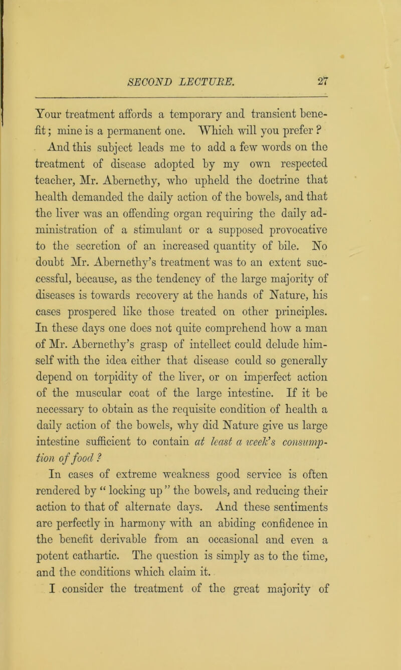 Your treatment affords a temporary and transient bene- fit ; mine is a permanent one. Which wall you prefer ? And this subject leads me to add a few words on the treatment of disease adopted by my owm respected teacher, Mr. Abernethy, who upheld the doctrine that health demanded the daily action of the bowmls, and that the liver was an offending organ requiring the daily ad- ministration of a stimulant or a supposed provocative to the secretion of an increased quantity of bile. No doubt Mr. Abernethy’s treatment was to an extent suc- cessful, because, as the tendency of the large majority of diseases is towmrds recovery at the hands of Nature, his cases prospered like those treated on other principles. In these days one does not quite comprehend how a man of Mr. Abernethy’s grasp of intellect could delude him- self with the idea either that disease could so generally depend on torpidity of the liver, or on imperfect action of the muscular coat of the large intestine. If it be necessary to obtain as the requisite condition of health a daily action of the bowels, why did Nature give us large intestine sufiS.cient to contain at least a week’s consump- tion of food ? In cases of extreme weakness good ser-sdcc is often rendered by “ locking up ” the bowels, and reducing their action to that of alternate days. And these sentiments are perfectly in harmony with an abiding confidence in the benefit derivable from an occasional and even a potent cathartic. The question is simply as to the time, and the conditions which claim it. I consider the treatment of the great majority of