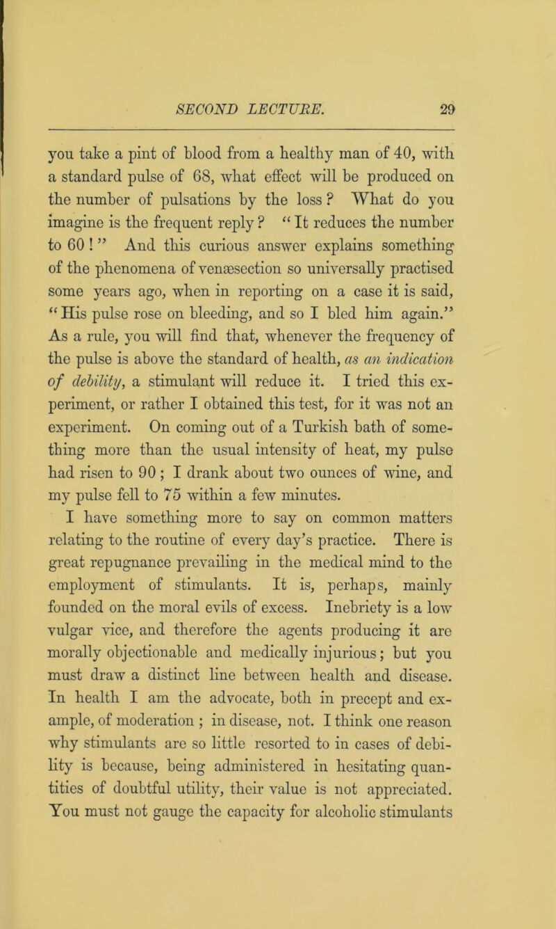 you take a pint of blood from a healthy man of 40, with a standard pulse of 68, what effect will be produced on the number of pulsations by the loss ? What do you imagine is the frequent reply ? “ It reduces the number to 60 ! ” And this curious answer explains something of the phenomena of vensesection so universally practised some years ago, when in reporting on a case it is said, “His pulse rose on bleeding, and so I bled him again.” As a rule, you will find that, whenever the frequency of the pulse is above the standard of health, as an indication of dehility, a stimulant will reduce it. I tried this ex- periment, or rather I obtained this test, for it was not an experiment. On coming out of a Turkish bath of some- thing more than the usual intensity of heat, my pulse had risen to 90; I drank about two ounces of wine, and my pulse fell to 75 within a few minutes. I have something more to say on common matters relating to the routine of every day’s practice. There is great repugnance prevailing in the medical mind to the employment of stimulants. It is, perhaps, mainly founded on the moral evils of excess. Inebriety is a low vulgar vice, and therefore the agents producing it arc morally objectionable and medically injurious; but you must draw a distinct line between health and disease. In health I am the advocate, both in precept and ex- ample, of moderation ; in disease, not. I think one reason why stimulants arc so little resorted to in cases of debi- lity is because, being administered in hesitating quan- tities of doubtful utihty, their value is not appreciated. You must not gauge the capacity for alcoholic stimulants