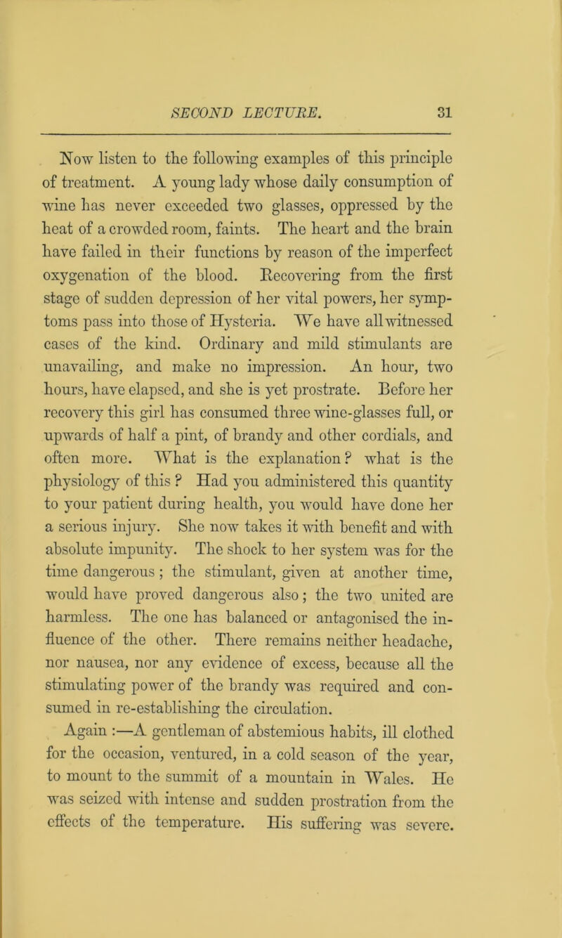 Now listen to the following examples of this principle of treatment. A young lady whose daily consumption of wine has never exceeded two glasses, oppressed by the heat of a crowded room, faints. The heart and the brain have failed in their functions by reason of the imperfect oxygenation of the blood. Recovering from the first stage of sudden depression of her vital powers, her symp- toms pass into those of Hysteria. We have all witnessed cases of the kind. Ordinary and mild stimulants are unavailing, and make no impression. An hour, two hours, have elapsed, and she is yet prostrate. Before her recovery this girl has consumed three wine-glasses full, or upwards of half a pint, of brandy and other cordials, and often more. What is the explanation ? what is the physiology of this ? Had you administered this quantity to your patient during health, you would have done her a serious injury. She now takes it vdth benefit and with absolute impunity. The shock to her system was for the time dangerous ; the stimulant, given at another time, would have proved dangerous also; the two united are harmless. The one has balanced or antagonised the in- fluence of the other. There remains neither headache, nor nausea, nor any evidence of excess, because all the stimulating power of the brandy was required and con- sumed in re-establishing the circulation. Again :—A gentleman of abstemious habits, ill clothed for the occasion, ventured, in a cold season of the year, to mount to the summit of a mountain in Wales. He was seized with intense and sudden prostration from the effects of the temperature. His sufiering was severe.